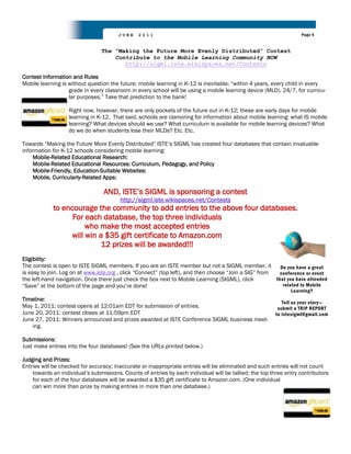 JUNE     2011                                                               Page 4


                                The “Making the Future More Evenly Distributed” Contest
                                    Contribute to the Mobile Learning Community NOW
                                       http://sigml.iste.wikispaces.net/Contests

Contest Information and Rules
Mobile learning is without question the future; mobile learning in K-12 is inevitable; “within 4 years, every child in every
                   grade in every classroom in every school will be using a mobile learning device (MLD), 24/7, for curricu-
                   lar purposes.” Take that prediction to the bank!

                   Right now, however, there are only pockets of the future out in K-12; these are early days for mobile
                   learning in K-12. That said, schools are clamoring for information about mobile learning: what IS mobile
                   learning? What devices should we use? What curriculum is available for mobile learning devices? What
                   do we do when students lose their MLDs? Etc. Etc.

Towards “Making the Future More Evenly Distributed” ISTE‟s SIGML has created four databases that contain invaluable
information for K-12 schools considering mobile learning:
    Mobile-Related Educational Research:
    Mobile-Related Educational Resources: Curriculum, Pedagogy, and Policy
    Mobile-Friendly, Education-Suitable Websites:
    Mobile, Curricularly-Related Apps:

                                 AND, ISTE‟s SIGML is sponsoring a contest
                                        http://sigml.iste.wikispaces.net/Contests
            to encourage the community to add entries to the above four databases.
                  For each database, the top three individuals
                      who make the most accepted entries
                 will win a $35 gift certificate to Amazon.com
                           12 prizes will be awarded!!!
Eligibility:
The contest is open to ISTE SIGML members. If you are an ISTE member but not a SIGML member, it           Do you have a great
is easy to join. Log on at www.iste.org , click “Connect” (top left), and then choose “Join a SIG” from   conference or event
the left-hand navigation. Once there just check the box next to Mobile Learning (SIGML), click          that you have attended
“Save” at the bottom of the page and you‟re done!                                                          related to Mobile
                                                                                                               Learning?
Timeline:
                                                                                                            Tell us your story—
May 1, 2011: contest opens at 12:01am EDT for submission of entries.                                      submit a TRIP REPORT
June 20, 2011: contest closes at 11:59pm EDT                                                             to istesigml@gmail.com
June 27, 2011: Winners announced and prizes awarded at ISTE Conference SIGML business meet-
    ing.

Submissions:
Just make entries into the four databases! (See the URLs printed below.)

Judging and Prizes:
Entries will be checked for accuracy; inaccurate or inappropriate entries will be eliminated and such entries will not count
    towards an individual‟s submissions. Counts of entries by each individual will be tallied; the top three entry contributors
    for each of the four databases will be awarded a $35 gift certificate to Amazon.com. (One individual
    can win more than prize by making entries in more than one database.)
 
