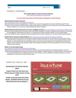 Page 5                                                           JUNE    2011


    CONTEST        CONTINUES...

                                   ISTE‟s SIGML Mobile Learning Information Databases:
                                        http://sigml.iste.wikispaces.net/Databases

                      You are invited to add entries to the following four databases on mobile learning:

Mobile-Related Educational Research:
http://sigml.iste.wikispaces.net/Research+Database
Educators continue to ask - and rightfully so - where is the research that supports the value of mobile learning? To help
teachers and administrators EASILY find the mobile-related research, SIGML has built a database that will be populated with
    articles, websites, etc. of just such mobile-related educational. Research.

Mobile-Related Educational Resources: Curriculum, Pedagogy, and Policy http://groups.diigo.com/group/iste-mobile-learning
Educators need sample lessons; educators need instructional strategies to introduce mobile-learning; schools are clamoring
    for well-designed "Responsible Use Policies." to help teachers and administrators EASILY find the mobile-related
resources, SIGML has built a database that will be populated with articles, websites, etc. of those mobile-related resources.

Mobile-Friendly, Education-Suitable Websites: http://sigml.iste.wikispaces.net/Mobile+Website+Database
Teachers have become accustomed to having their students access information on the web. But, for the most part, those
   websites require a large screen size (usually a 15 inch monitor at the least). So, where are the websites that are mobile
   friendly, i.e., websites that can be comfortably viewed on the screen of a smartphone? to help teachers and students
   EASILY find the mobile-friendly websites, SIGML has developed a database that will be populated with the Url's of those
   mobile-friendly websites.

Mobile, Curricularly-Related Apps:
http://sigml.iste.wikispaces.net/Mobile+Apps+Database
Teachers have become accustomed to having their students use educational software on laptops/desktops/. So, what
mobile apps should teachers and students now use as they engage in mobile learning from mobile devices? To help teachers
    and students EASILY find the mobile-apps with the most curricular content, SIGML has created a database that will be
    populated with information and URL's to those apps.




  COGNITIVE          SKILLS        APP


  Something fun for kids the last few
               days?
  I haven't tried it out, but there is an
iPhone app and mobile version coming
                  soon!
  Create musical journeys from street
 layouts. Roadside elements are your
  instruments and cars are players. :)
 