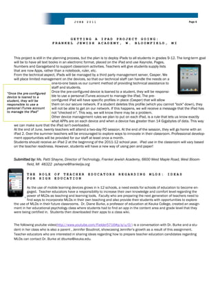 JUNE     2011                                                                Page 6




                                    GETTING A IPAD PROJECT GOING:
                              FRANKEL JEWISH ACADEMY, W. BLOOMFIELD,                                          MI



    This project is still in the planning process, but the plan is to deploy iPads to all students in grades 9-12. The long-term goal
    will be to have all text books in an electronic format, placed on the iPad and use Keynote, Pages,
    Numbers and Garageband to support classroom activities. Teachers will give students supply lists
    that are now Apps, rather than a notebook, ruler, etc.
    From the technical aspect, iPads will be managed by a third party management server, Casper. We
    will place limited management on the devices, so that our technical staff can handle the needs on a
                                one-to-one basis vs our current method of providing technical assistance to
                                staff and students.
“Once the pre-configured
                                Once the pre-configured device is loaned to a student, they will be responsi-
device is loaned to a           ble to use a personal iTunes account to manage the iPad. The pre-
student, they will be           configured iPad will have specific profiles in place (Casper) that will allow
responsible to use a            them on our secure network. If a student deletes this profile (which you cannot "lock" down), they
personal iTunes account         will not be able to get on our network. If this happens, we will receive a message that the iPad has
to manage the iPad”             not "checked in". This way, we will know there may be a problem.
                                Other device management rules we plan to put on each iPad, is a rule that lets us know exactly
                                what APPs are on each device and when a device has greater than 14 Gigabytes of data. This way
    we can make sure that the iPad isn't overloaded.
    At the end of June, twenty teachers will attend a two-day PD session. At the end of the session, they will go home with an
    iPad 2. Over the summer teachers will be encouraged to explore ways to innovate in their classroom. Professional develop-
    ment opportunities will be provided for our staff at least once a month.
    Students should receive an iPad 2 at the beginning of the 2011-12 school year. iPad use in the classroom will vary based
    on the teacher readiness. However, students will have a new way of using pen and paper!


    Submitted by: Ms. Patti Shayne, Director of Technology, Frankel Jewish Academy, 6600 West Maple Road, West Bloom-
           field, MI 48322 pshayne@frankelja.org

             THE     ROLE      OF TEACHER             EDUCATORS           REGARDING            MLDS:       IDEAS
             FOR     HIGH      EDUCATION

            As the use of mobile learning devices grows in k-12 schools, a need exists for schools of education to become en-
            gaged. Teacher educators have a responsibility to increase their own knowledge and comfort level regarding the
            power of MLDs as teaching and learning tools. Faculty who are preparing the next generation of teachers need to
            find ways to incorporate MLDs in their own teaching and also provide their students with opportunities to explore
    the use of MLDs in their future classrooms. Dr. Diane Burke, a professor of education at Keuka College, created an assign-
    ment in her educational psychology class where students had to find an app in the content area and grade level that they
    were being certified in. Students then downloaded their apps to a class wiki.


    The following youtube video(http://www.youtube.com/Fielder5716#p/a/u/0/) is a conversation with Dr. Burke and a stu-
    dent in her class who is also a parent , Jennifer Boudinot, showcasing Jennifer‟s growth as a result of this assignment.
    Teacher educators who are interested in sharing ideas regarding how to prepare teacher education candidates regarding
    MLDs can contact Dr. Burke at dburke@keuka.edu.
 