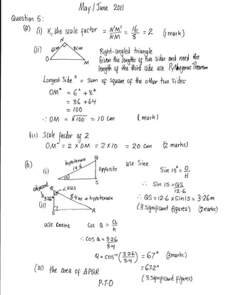 l,lloV   lfn*        20tt
&t,tesl $n    5:
     Q)       0)     K,Vhv     scn   le f nctur =       t-= 9=/
                                                        NIA 8                          (mark)
                           N

             [ii)                                  fiigH- aqgted ln't,tpqle,       ,

                                                                                         und    nwt      lhe

                                                   l*U{fi of +ti lh;,[ sdz {/P Pvfhtgu^ftr**
                    lonyal 3id0'       = Swrrt      op sqynn      of   Wu   oW ]ws sr'des
                      0lA^ = 6"+8=
                           = s( +6Ll
                               =     100

                    ': 0/'A = ltT00 : l0              C'rn             Lmar*)

        0rr) -tcale
                           Pffi, tr Z
                                                                  = 2o cxn             Q- marltg)


      0)                                                          Use Sirre
                                                   0pfuslle                        Sin    rso   =   9-
                                                                                                    H
                                                                               Srrr 15 =$
                u.*'             Q?, ahypouls'*                           &S =   D.6 x Sin 15 : 3'26^
                                                                       (3   srgnipcnad
                       s                       R                                          figuar)          @,rro,rk$


                    {/Se Cosine            Cos O=9
                                                           n

                                       -: CoS d=W
                                                      8,4
                                               Q=cos-'(#)               =   67o Pmatkt;
             (tto {tw arca, o(                                          = 67,2o
                                           ApeR
                                                                        (zsEn,pu^t
                                                                                            6rpung
                                                   P,T,O
 