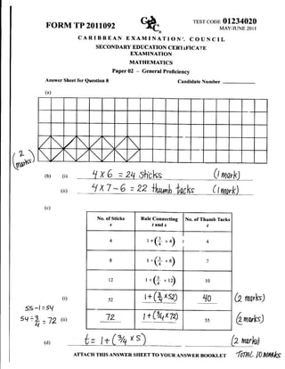 TEST CODE OI234O2O
           FORM TP 2011092            %.
                         CARIBBEAN EXAMINATIONI-
                                                                                             MAY/JUNE 2O1I

                                                                                    COUNCIL
                                SECONDARY EDUCATION CERI IFICA'ilE
                                                    EXAMINATION
                                                    MATHEMATICS
                                             Paper 02   -   General proficiency
           Answer Sheet for Question 8                                          Candidate Number

           (a)




       /           /


G*)        (b)    (i)    __rtG                 =   24 S.lrcks                                  (t mqrk)
                 (ii)         '/ x7 - 6 = 22                                 t lncVs           ( Iynork

           (c)

                                 No. of Sticks              Rule Connecting       No. of Thumb Tacks
                                         s                           tands                 t

                                         4
                                                                 '.(+      "t             4



                                         8                       r"(f "a)                 7




                                         t2                   r*(f "r)                    l0


                  (i)                 52                     r   +   (tr   xsa)
                                                                                         1o            (2 nr,,ktl
  5S -l = 5t{
 5q +h           (ii)                12                      t+&!?
           =lZ                                                                            55
                                                                                                          Qnorks)

           (d)             t= I+(ztoxs) -                                                              CwrlA
                        ATTA.H THrs ANswER                           To youR ANswER     B''KLET fimt n M$k
                                                     'HEET
 