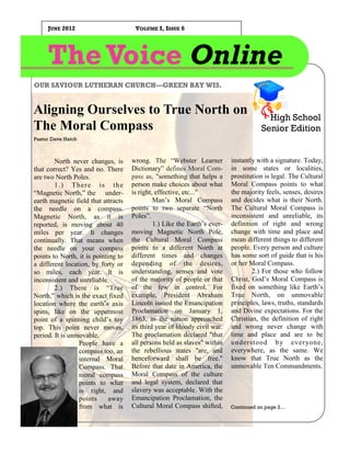 JUNE 2012                        VOLUME I, ISSUE 6




     The Voice Online
OUR SAVIOUR LUTHERAN CHURCH—GREEN BAY WIS.


Aligning Ourselves to True North on                                                     High School
The Moral Compass                                                                     Senior Edition
Pastor Dave Hatch



        North never changes, is      wrong. The “Webster Learner           instantly with a signature. Today,
that correct? Yes and no. There      Dictionary” defines Moral Com-        in some states or localities,
are two North Poles.                 pass as, "something that helps a      prostitution is legal. The Cultural
        1. ) Th e r e i s t h e      person make choices about what        Moral Compass points to what
“Magnetic North,” the under-         is right, effective, etc..."          the majority feels, senses, desires
earth magnetic field that attracts            Man’s Moral Compass          and decides what is their North.
the needle on a compass.             points to two separate “North         The Cultural Moral Compass is
Magnetic North, as it is             Poles”.                               inconsistent and unreliable, its
reported, is moving about 40                  1.) Like the Earth’s ever-   definition of right and wrong
miles per year. It changes           moving Magnetic North Pole,           change with time and place and
continually. That means when         the Cultural Moral Compass            mean different things to different
the needle on your compass           points to a different North at        people. Every person and culture
points to North, it is pointing to   different times and changes           has some sort of guide that is his
a different location, by forty or    depending of the desires,             or her Moral Compass.
so miles, each year. It is           understanding, senses and vote                2.) For those who follow
inconsistent and unreliable.         of the majority of people or that     Christ, God’s Moral Compass is
        2.) There is “True           of the few in control. For            fixed on something like Earth’s
North,” which is the exact fixed     example, President Abraham            True North, on unmovable
location where the earth’s axis      Lincoln issued the Emancipation       principles, laws, truths, standards
spins, like on the uppermost         Proclamation on January 1,            and Divine expectations. For the
point of a spinning child’s toy      1863, as the nation approached        Christian, the definition of right
top. This point never moves,         its third year of bloody civil war.   and wrong never change with
period. It is unmovable.             The proclamation declared "that       time and place and are to be
                 People have a       all persons held as slaves" within    understood b y ever yone,
                 compass too, an     the rebellious states "are, and       everywhere, as the same. We
                 internal Moral      henceforward shall be free."          know that True North as the
                 Compass. That       Before that date in America, the      unmovable Ten Commandments.
                 moral compass       Moral Compass of the culture
                 points to what      and legal system, declared that
                 is right, and       slavery was acceptable. With the
                 points      away    Emancipation Proclamation, the
                 from what is        Cultural Moral Compass shifted,       Continued on page 2…
 