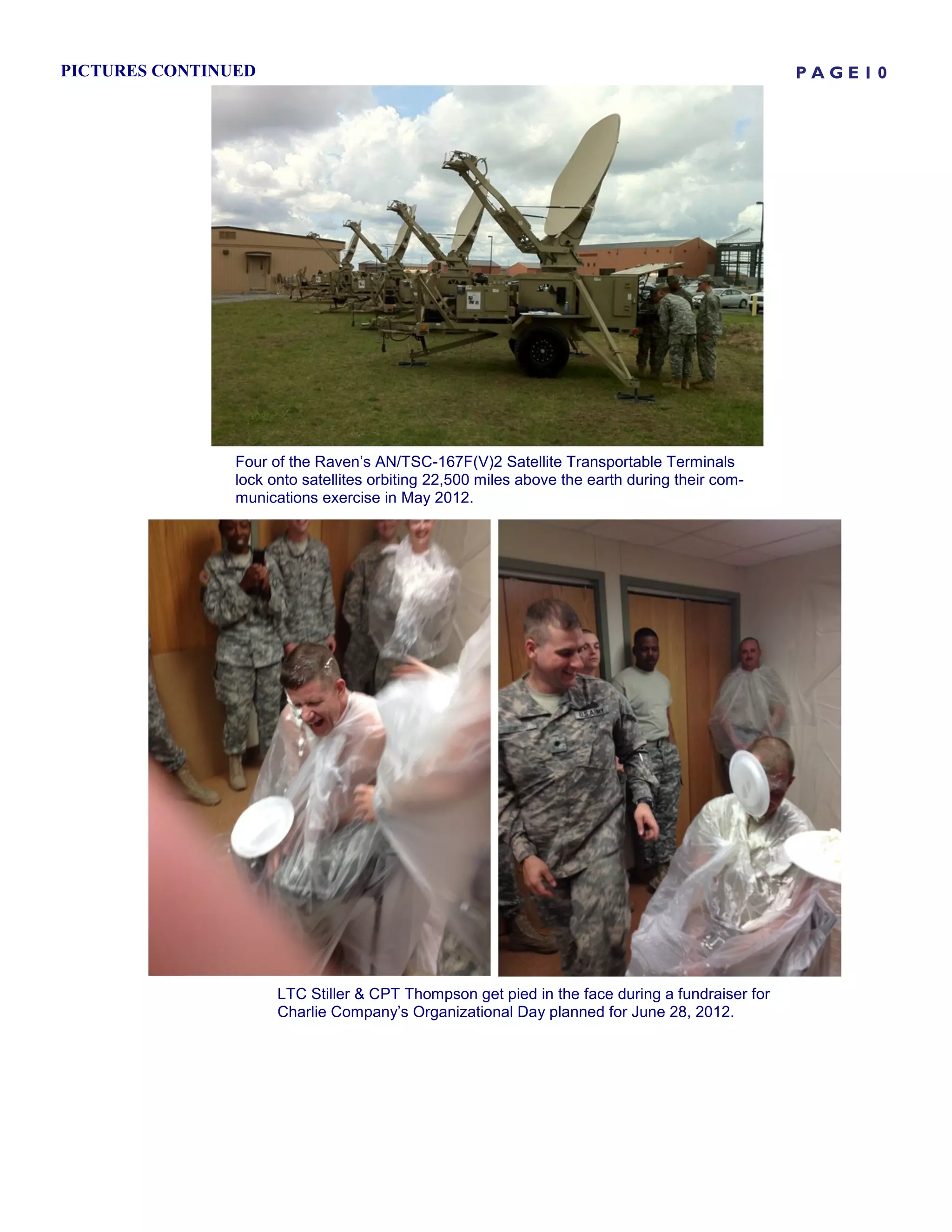 PICTURES CONTINUED                                                                              PAGE10




                Four of the Raven’s AN/TSC-167F(V)2 Satellite Transportable Terminals
                lock onto satellites orbiting 22,500 miles above the earth during their com-
                munications exercise in May 2012.




                      LTC Stiller & CPT Thompson get pied in the face during a fundraiser for
                      Charlie Company’s Organizational Day planned for June 28, 2012.
 