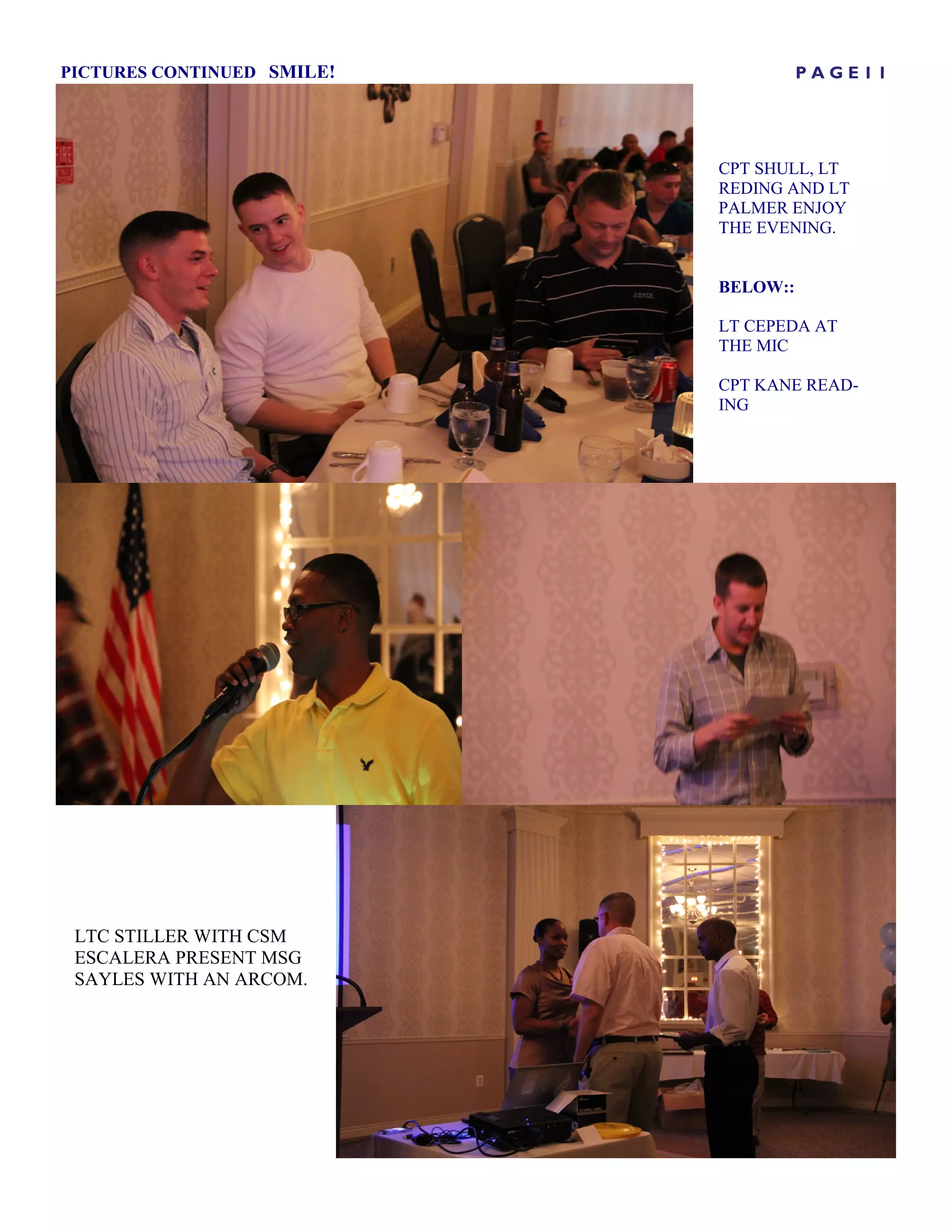 PICTURES CONTINUED SMILE!             PAGE11




                            CPT SHULL, LT
                            REDING AND LT
                            PALMER ENJOY
                            THE EVENING.


                            BELOW::

                            LT CEPEDA AT
                            THE MIC

                            CPT KANE READ-
                            ING




 LTC STILLER WITH CSM
 ESCALERA PRESENT MSG
 SAYLES WITH AN ARCOM.
 