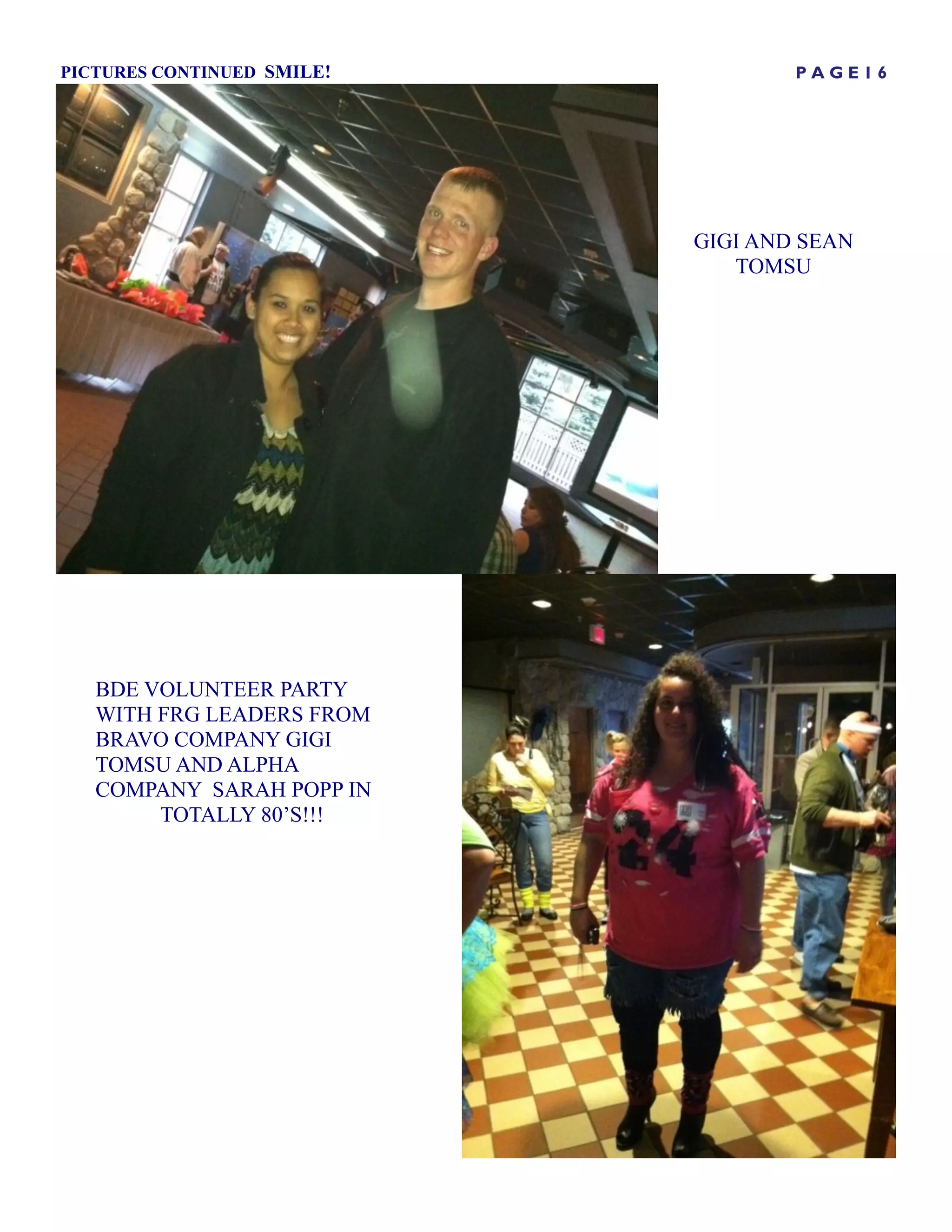PICTURES CONTINUED SMILE!           PAGE16




                            GIGI AND SEAN
                               TOMSU




   BDE VOLUNTEER PARTY
   WITH FRG LEADERS FROM
   BRAVO COMPANY GIGI
   TOMSU AND ALPHA
   COMPANY SARAH POPP IN
        TOTALLY 80’S!!!
 