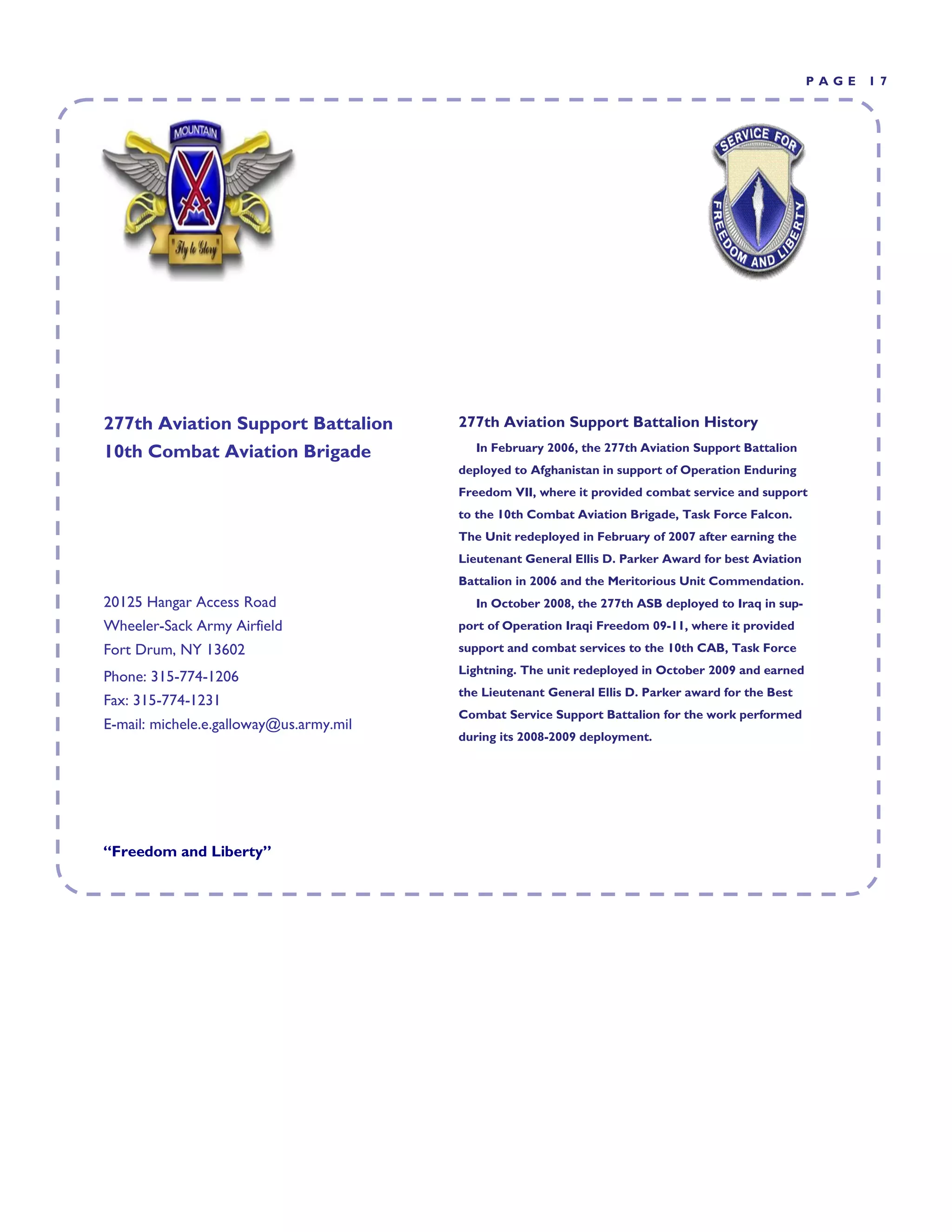 PAGE   17




277th Aviation Support Battalion         277th Aviation Support Battalion History
10th Combat Aviation Brigade               In February 2006, the 277th Aviation Support Battalion
                                         deployed to Afghanistan in support of Operation Enduring
                                         Freedom VII, where it provided combat service and support
                                         to the 10th Combat Aviation Brigade, Task Force Falcon.
                                         The Unit redeployed in February of 2007 after earning the
                                         Lieutenant General Ellis D. Parker Award for best Aviation
                                         Battalion in 2006 and the Meritorious Unit Commendation.
20125 Hangar Access Road                   In October 2008, the 277th ASB deployed to Iraq in sup-
Wheeler-Sack Army Airfield               port of Operation Iraqi Freedom 09-11, where it provided
Fort Drum, NY 13602                      support and combat services to the 10th CAB, Task Force
                                         Lightning. The unit redeployed in October 2009 and earned
Phone: 315-774-1206
                                         the Lieutenant General Ellis D. Parker award for the Best
Fax: 315-774-1231
                                         Combat Service Support Battalion for the work performed
E-mail: michele.e.galloway@us.army.mil
                                         during its 2008-2009 deployment.




“Freedom and Liberty”
 