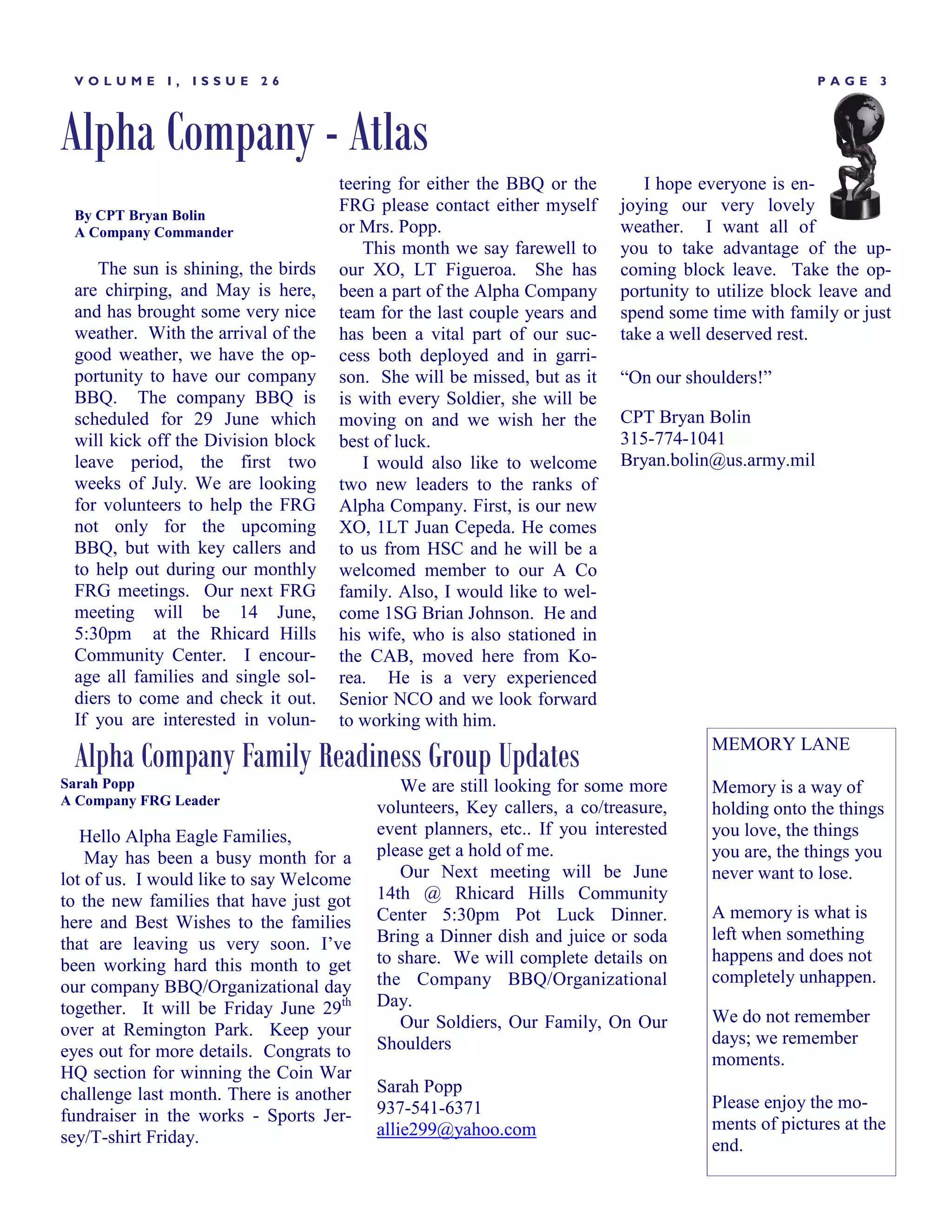VOLUME      I,   ISSUE   26                                                                       PAGE     3




Alpha Company - Atlas
                                    teering for either the BBQ or the       I hope everyone is en-
 By CPT Bryan Bolin
                                    FRG please contact either myself     joying our very lovely
 A Company Commander                or Mrs. Popp.                        weather. I want all of
                                       This month we say farewell to     you to take advantage of the up-
    The sun is shining, the birds   our XO, LT Figueroa. She has         coming block leave. Take the op-
 are chirping, and May is here,     been a part of the Alpha Company     portunity to utilize block leave and
 and has brought some very nice     team for the last couple years and   spend some time with family or just
 weather. With the arrival of the   has been a vital part of our suc-    take a well deserved rest.
 good weather, we have the op-      cess both deployed and in garri-
 portunity to have our company      son. She will be missed, but as it   ―On our shoulders!‖
 BBQ. The company BBQ is            is with every Soldier, she will be
 scheduled for 29 June which        moving on and we wish her the        CPT Bryan Bolin
 will kick off the Division block   best of luck.                        315-774-1041
 leave period, the first two           I would also like to welcome      Bryan.bolin@us.army.mil
 weeks of July. We are looking      two new leaders to the ranks of
 for volunteers to help the FRG     Alpha Company. First, is our new
 not only for the upcoming          XO, 1LT Juan Cepeda. He comes
 BBQ, but with key callers and      to us from HSC and he will be a
 to help out during our monthly     welcomed member to our A Co
 FRG meetings. Our next FRG         family. Also, I would like to wel-
 meeting will be 14 June,           come 1SG Brian Johnson. He and
 5:30pm at the Rhicard Hills        his wife, who is also stationed in
 Community Center. I encour-        the CAB, moved here from Ko-
 age all families and single sol-   rea. He is a very experienced
 diers to come and check it out.    Senior NCO and we look forward
 If you are interested in volun-    to working with him.

 Alpha Company Family Readiness Group Updates                                        MEMORY LANE

Sarah Popp                                  We are still looking for some more       Memory is a way of
A Company FRG Leader
                                         volunteers, Key callers, a co/treasure,     holding onto the things
   Hello Alpha Eagle Families,           event planners, etc.. If you interested     you love, the things
    May has been a busy month for a      please get a hold of me.                    you are, the things you
lot of us. I would like to say Welcome      Our Next meeting will be June            never want to lose.
to the new families that have just got   14th @ Rhicard Hills Community
                                         Center 5:30pm Pot Luck Dinner.              A memory is what is
here and Best Wishes to the families
                                         Bring a Dinner dish and juice or soda       left when something
that are leaving us very soon. I’ve
                                         to share. We will complete details on       happens and does not
been working hard this month to get
                                         the Company BBQ/Organizational              completely unhappen.
our company BBQ/Organizational day
together. It will be Friday June 29th    Day.
                                            Our Soldiers, Our Family, On Our         We do not remember
over at Remington Park. Keep your                                                    days; we remember
eyes out for more details. Congrats to   Shoulders
                                                                                     moments.
HQ section for winning the Coin War
challenge last month. There is another   Sarah Popp
                                         937-541-6371                                Please enjoy the mo-
fundraiser in the works - Sports Jer-                                                ments of pictures at the
sey/T-shirt Friday.                      allie299@yahoo.com
                                                                                     end.
 
