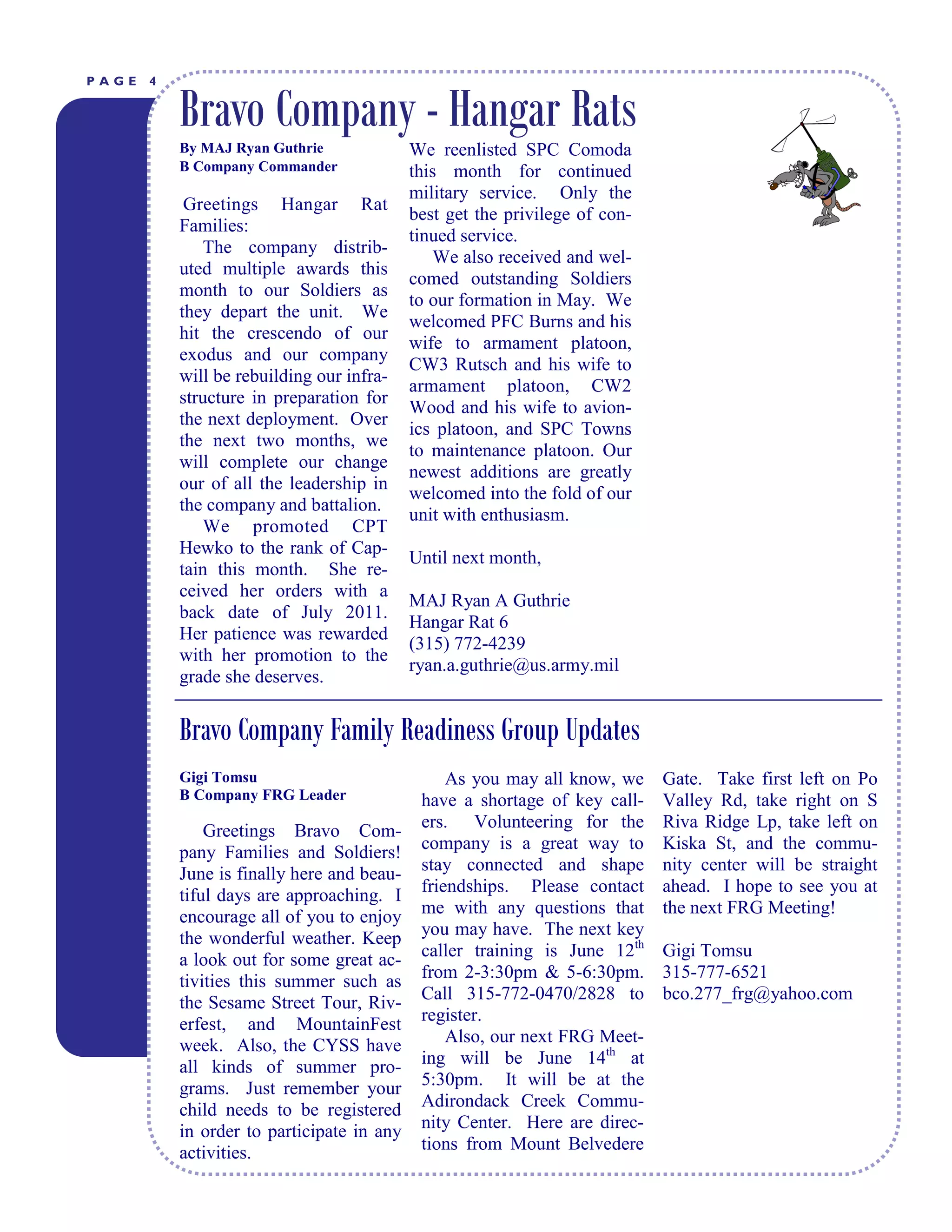 PAGE   4


           Bravo Company - Hangar Rats
           By MAJ Ryan Guthrie                 We reenlisted SPC Comoda
           B Company Commander                 this month for continued
                                               military service. Only the
            Greetings Hangar Rat
                                               best get the privilege of con-
           Families:
                                               tinued service.
               The company distrib-
                                                  We also received and wel-
           uted multiple awards this
                                               comed outstanding Soldiers
           month to our Soldiers as
                                               to our formation in May. We
           they depart the unit. We
                                               welcomed PFC Burns and his
           hit the crescendo of our
                                               wife to armament platoon,
           exodus and our company
                                               CW3 Rutsch and his wife to
           will be rebuilding our infra-
                                               armament platoon, CW2
           structure in preparation for
                                               Wood and his wife to avion-
           the next deployment. Over
                                               ics platoon, and SPC Towns
           the next two months, we
                                               to maintenance platoon. Our
           will complete our change
                                               newest additions are greatly
           our of all the leadership in
                                               welcomed into the fold of our
           the company and battalion.
                                               unit with enthusiasm.
               We promoted CPT
           Hewko to the rank of Cap-
                                               Until next month,
           tain this month. She re-
           ceived her orders with a
                                               MAJ Ryan A Guthrie
           back date of July 2011.
                                               Hangar Rat 6
           Her patience was rewarded
                                               (315) 772-4239
           with her promotion to the
                                               ryan.a.guthrie@us.army.mil
           grade she deserves.


           Bravo Company Family Readiness Group Updates
           Gigi Tomsu                               As you may all know, we     Gate. Take first left on Po
           B Company FRG Leader                 have a shortage of key call-    Valley Rd, take right on S
                Greetings Bravo Com-            ers. Volunteering for the       Riva Ridge Lp, take left on
            pany Families and Soldiers!         company is a great way to       Kiska St, and the commu-
            June is finally here and beau-      stay connected and shape        nity center will be straight
            tiful days are approaching. I       friendships. Please contact     ahead. I hope to see you at
            encourage all of you to enjoy       me with any questions that      the next FRG Meeting!
            the wonderful weather. Keep         you may have. The next key
            a look out for some great ac-       caller training is June 12th    Gigi Tomsu
            tivities this summer such as        from 2-3:30pm & 5-6:30pm.       315-777-6521
            the Sesame Street Tour, Riv-        Call 315-772-0470/2828 to       bco.277_frg@yahoo.com
            erfest, and MountainFest            register.
            week. Also, the CYSS have               Also, our next FRG Meet-
            all kinds of summer pro-            ing will be June 14th at
            grams. Just remember your           5:30pm. It will be at the
            child needs to be registered        Adirondack Creek Commu-
                                                nity Center. Here are direc-
           L I B E R T to participate in any
            in order Y T I M E S
            activities.                         tions from Mount Belvedere
 