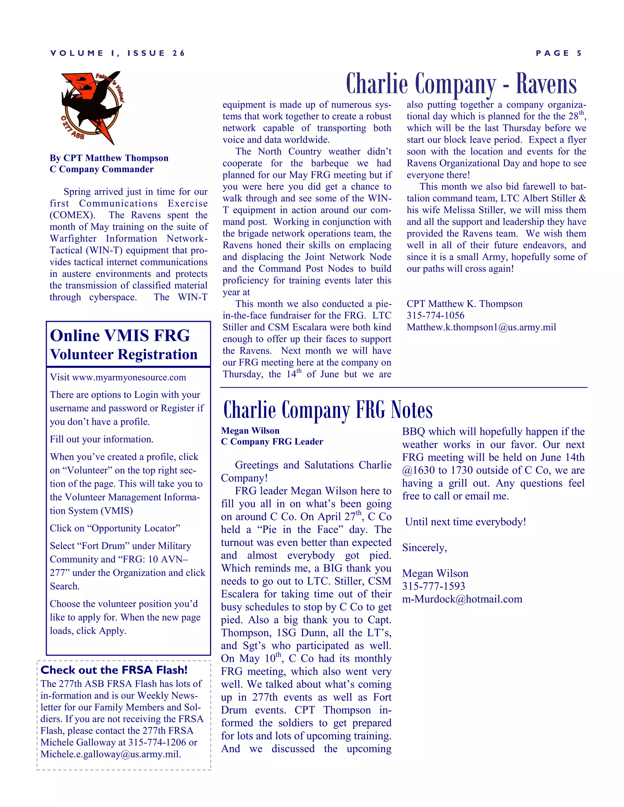 VOLUME         I,   ISSUE      26                                                                                      PAGE      5



                                                                          Charlie Company - Ravens
                                            equipment is made up of numerous sys-        also putting together a company organiza-
                                            tems that work together to create a robust   tional day which is planned for the the 28th,
                                            network capable of transporting both         which will be the last Thursday before we
                                            voice and data worldwide.                    start our block leave period. Expect a flyer
                                                The North Country weather didn’t         soon with the location and events for the
  By CPT Matthew Thompson
                                            cooperate for the barbeque we had            Ravens Organizational Day and hope to see
  C Company Commander
                                            planned for our May FRG meeting but if       everyone there!
                                            you were here you did get a chance to            This month we also bid farewell to bat-
      Spring arrived just in time for our
                                            walk through and see some of the WIN-        talion command team, LTC Albert Stiller &
  first Communications Exercise
  (COMEX). The Ravens spent the             T equipment in action around our com-        his wife Melissa Stiller, we will miss them
  month of May training on the suite of     mand post. Working in conjunction with       and all the support and leadership they have
  Warfighter Information Network-           the brigade network operations team, the     provided the Ravens team. We wish them
                                            Ravens honed their skills on emplacing       well in all of their future endeavors, and
  Tactical (WIN-T) equipment that pro-
                                            and displacing the Joint Network Node        since it is a small Army, hopefully some of
  vides tactical internet communications
                                            and the Command Post Nodes to build          our paths will cross again!
  in austere environments and protects
  the transmission of classified material   proficiency for training events later this
  through cyberspace.       The WIN-T       year at
                                                This month we also conducted a pie-      CPT Matthew K. Thompson
                                            in-the-face fundraiser for the FRG. LTC      315-774-1056
                                            Stiller and CSM Escalara were both kind      Matthew.k.thompson1@us.army.mil
  Online VMIS FRG                           enough to offer up their faces to support
                                            the Ravens. Next month we will have
  Volunteer Registration                    our FRG meeting here at the company on
  Visit www.myarmyonesource.com             Thursday, the 14th of June but we are

  There are options to Login with your
  username and password or Register if
  you don’t have a profile.
                                            Charlie Company FRG Notes
                                            Megan Wilson                            BBQ which will hopefully happen if the
  Fill out your information.                C Company FRG Leader                    weather works in our favor. Our next
  When you’ve created a profile, click                                              FRG meeting will be held on June 14th
  on ―Volunteer‖ on the top right sec-          Greetings and Salutations Charlie @1630 to 1730 outside of C Co, we are
  tion of the page. This will take you to
                                            Company!                                having a grill out. Any questions feel
                                                FRG leader Megan Wilson here to free to call or email me.
  the Volunteer Management Informa-
                                            fill you all in on what’s been going
  tion System (VMIS)
                                            on around C Co. On April 27th, C Co Until next time everybody!
  Click on ―Opportunity Locator‖            held a ―Pie in the Face‖ day. The
  Select ―Fort Drum‖ under Military         turnout was even better than expected Sincerely,
  Community and ―FRG: 10 AVN–               and almost everybody got pied.
  277‖ under the Organization and click     Which reminds me, a BIG thank you Megan Wilson
  Search.                                   needs to go out to LTC. Stiller, CSM 315-777-1593
                                            Escalera for taking time out of their m-Murdock@hotmail.com
  Choose the volunteer position you’d       busy schedules to stop by C Co to get
  like to apply for. When the new page      pied. Also a big thank you to Capt.
  loads, click Apply.                       Thompson, 1SG Dunn, all the LT’s,
                                            and Sgt’s who participated as well.
                                            On May 10th, C Co had its monthly
Check out the FRSA Flash!                   FRG meeting, which also went very
The 277th ASB FRSA Flash has lots of        well. We talked about what’s coming
in-formation and is our Weekly News-        up in 277th events as well as Fort
letter for our Family Members and Sol-      Drum events. CPT Thompson in-
diers. If you are not receiving the FRSA    formed the soldiers to get prepared
Flash, please contact the 277th FRSA
                                            for lots and lots of upcoming training.
Michele Galloway at 315-774-1206 or
Michele.e.galloway@us.army.mil.
                                            And we discussed the upcoming
 