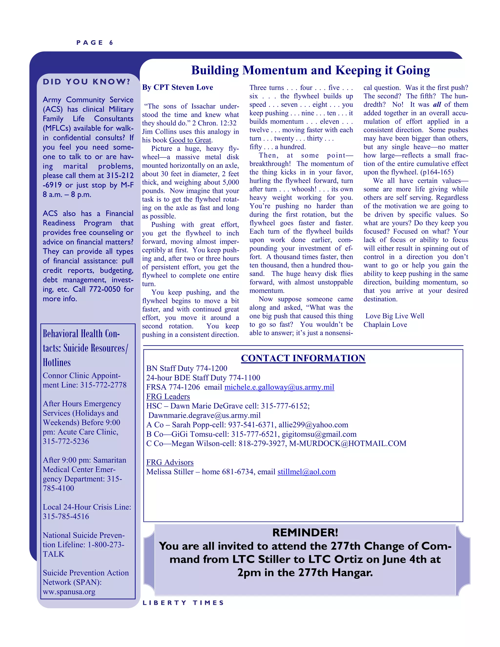 PAGE       6



                                                 Building Momentum and Keeping it Going
DID YOU KNOW?
                                By CPT Steven Love                    Three turns . . . four . . . five . . .      cal question. Was it the first push?
                                                                      six . . . the flywheel builds up             The second? The fifth? The hun-
Army Community Service
                                 ―The sons of Issachar under-         speed . . . seven . . . eight . . . you      dredth? No! It was all of them
(ACS) has clinical Military                                           keep pushing . . . nine . . . ten . . . it   added together in an overall accu-
                                stood the time and knew what
Family Life Consultants                                               builds momentum . . . eleven . . .           mulation of effort applied in a
                                they should do.‖ 2 Chron. 12:32
(MFLCs) available for walk-     Jim Collins uses this analogy in      twelve . . . moving faster with each         consistent direction. Some pushes
in confidential consults? If    his book Good to Great.               turn . . . twenty . . . thirty . . .         may have been bigger than others,
you feel you need some-            Picture a huge, heavy fly-         fifty . . . a hundred.                       but any single heave—no matter
one to talk to or are hav-      wheel—a massive metal disk                Then, at some point —                    how large—reflects a small frac-
ing marital problems,           mounted horizontally on an axle,      breakthrough! The momentum of                tion of the entire cumulative effect
please call them at 315-212     about 30 feet in diameter, 2 feet     the thing kicks in in your favor,            upon the flywheel. (p164-165)
                                thick, and weighing about 5,000       hurling the flywheel forward, turn              We all have certain values—
-6919 or just stop by M-F                                             after turn . . . whoosh! . . . its own       some are more life giving while
                                pounds. Now imagine that your
8 a.m. – 8 p.m.                                                       heavy weight working for you.                others are self serving. Regardless
                                task is to get the flywheel rotat-
                                ing on the axle as fast and long      You’re pushing no harder than                of the motivation we are going to
ACS also has a Financial        as possible.                          during the first rotation, but the           be driven by specific values. So
Readiness Program that             Pushing with great effort,         flywheel goes faster and faster.             what are yours? Do they keep you
provides free counseling or     you get the flywheel to inch          Each turn of the flywheel builds             focused? Focused on what? Your
advice on financial matters?    forward, moving almost imper-         upon work done earlier, com-                 lack of focus or ability to focus
They can provide all types      ceptibly at first. You keep push-     pounding your investment of ef-              will either result in spinning out of
                                ing and, after two or three hours     fort. A thousand times faster, then          control in a direction you don’t
of financial assistance: pull
                                of persistent effort, you get the     ten thousand, then a hundred thou-           want to go or help you gain the
credit reports, budgeting,                                            sand. The huge heavy disk flies              ability to keep pushing in the same
                                flywheel to complete one entire
debt management, invest-        turn.                                 forward, with almost unstoppable             direction, building momentum, so
ing, etc. Call 772-0050 for        You keep pushing, and the          momentum.                                    that you arrive at your desired
more info.                      flywheel begins to move a bit             Now suppose someone came                 destination.
                                faster, and with continued great      along and asked, ―What was the
                                effort, you move it around a          one big push that caused this thing          Love Big Live Well
                                second rotation.       You keep       to go so fast? You wouldn’t be               Chaplain Love
Behavioral Health Con-          pushing in a consistent direction.    able to answer; it’s just a nonsensi-

tacts: Suicide Resources/
Hotlines                                                             CONTACT INFORMATION
                                 BN Staff Duty 774-1200
Connor Clinic Appoint-           24-hour BDE Staff Duty 774-1100
ment Line: 315-772-2778          FRSA 774-1206 email michele.e.galloway@us.army.mil
                                 FRG Leaders
After Hours Emergency            HSC – Dawn Marie DeGrave cell: 315-777-6152;
Services (Holidays and            Dawnmarie.degrave@us.army.mil
Weekends) Before 9:00            A Co – Sarah Popp-cell: 937-541-6371, allie299@yahoo.com
pm: Acute Care Clinic,           B Co—GiGi Tomsu-cell: 315-777-6521, gigitomsu@gmail.com
315-772-5236                     C Co—Megan Wilson-cell: 818-279-3927, M-MURDOCK@HOTMAIL.COM

After 9:00 pm: Samaritan         FRG Advisors
Medical Center Emer-             Melissa Stiller – home 681-6734, email stillmel@aol.com
gency Department: 315-
785-4100

Local 24-Hour Crisis Line:
315-785-4516

National Suicide Preven-                                    REMINDER!
tion Lifeline: 1-800-273-            You are all invited to attend the 277th Change of Com-
TALK
                                       mand from LTC Stiller to LTC Ortiz on June 4th at
Suicide Prevention Action                            2pm in the 277th Hangar.
Network (SPAN):
ww.spanusa.org
                                LIBERTY          TIMES
 