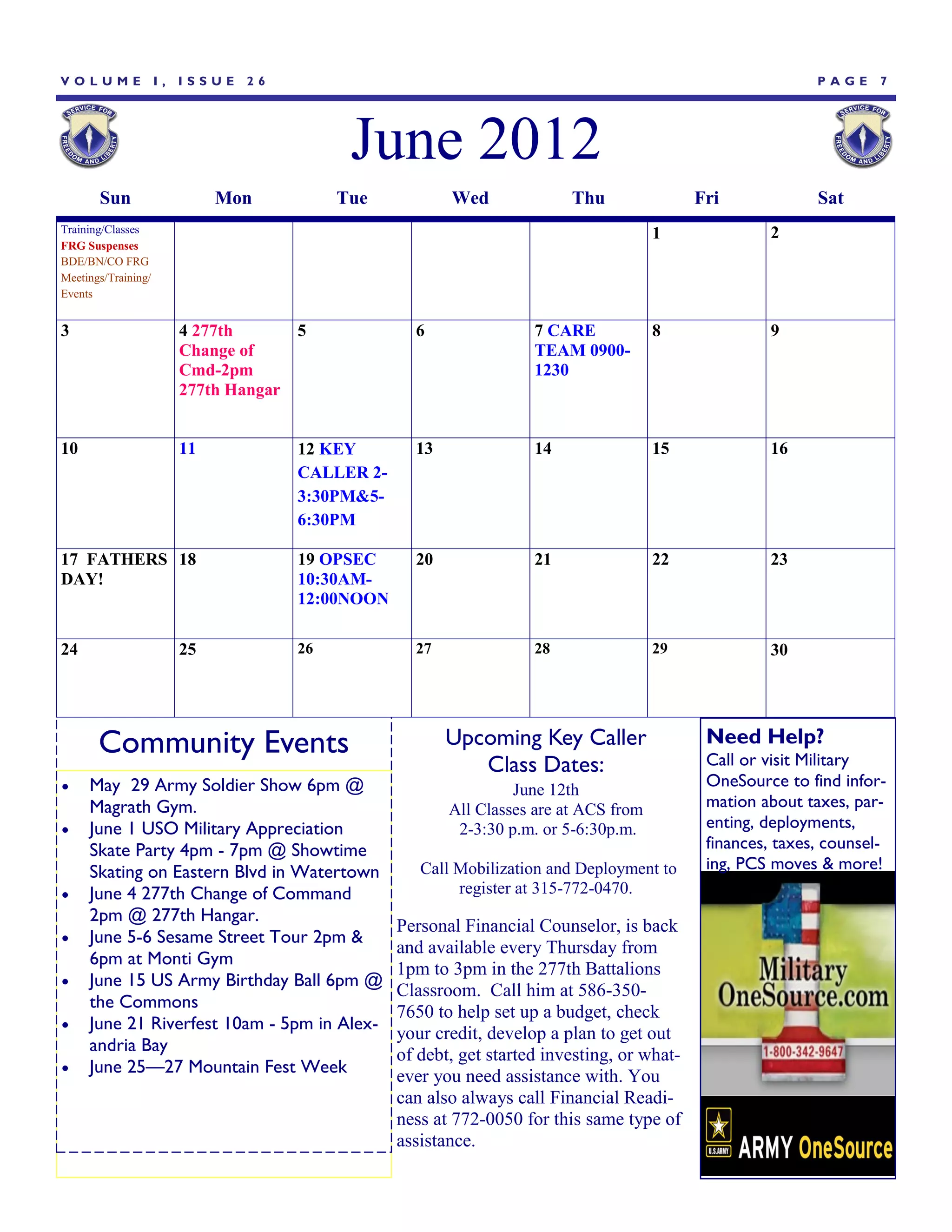 VOLUME               I,   ISSUE   26                                                                            PAGE     7




                                               June 2012
       Sun                     Mon            Tue           Wed              Thu                Fri             Sat
Training/Classes                                                                          1              2
FRG Suspenses
BDE/BN/CO FRG
Meetings/Training/
Events


3                         4 277th        5             6                7 CARE            8              9
                          Change of                                     TEAM 0900-
                          Cmd-2pm                                       1230
                          277th Hangar


10                        11             12 KEY        13               14                15             16
                                         CALLER 2-
                                         3:30PM&5-
                                         6:30PM

17 FATHERS 18                            19 OPSEC      20               21                22             23
DAY!                                     10:30AM-
                                         12:00NOON

24                        25             26            27               28                29             30




       Community Events                                     Upcoming Key Caller                  Need Help?
                                                                                                 Call or visit Military
                                                               Class Dates:
    May 29 Army Soldier Show 6pm @                                  June 12th
                                                                                                 OneSource to find infor-
     Magrath Gym.                                           All Classes are at ACS from          mation about taxes, par-
    June 1 USO Military Appreciation                        2-3:30 p.m. or 5-6:30p.m.           enting, deployments,
     Skate Party 4pm - 7pm @ Showtime                                                            finances, taxes, counsel-
     Skating on Eastern Blvd in Watertown               Call Mobilization and Deployment to      ing, PCS moves & more!
    June 4 277th Change of Command                          register at 315-772-0470.
     2pm @ 277th Hangar.
                                                     Personal Financial Counselor, is back
    June 5-6 Sesame Street Tour 2pm &
                                                     and available every Thursday from
     6pm at Monti Gym
                                                     1pm to 3pm in the 277th Battalions
    June 15 US Army Birthday Ball 6pm @
                                                     Classroom. Call him at 586-350-
     the Commons
                                                     7650 to help set up a budget, check
    June 21 Riverfest 10am - 5pm in Alex-
                                                     your credit, develop a plan to get out
     andria Bay
                                                     of debt, get started investing, or what-
    June 25—27 Mountain Fest Week                   ever you need assistance with. You
                                                     can also always call Financial Readi-
                                                     ness at 772-0050 for this same type of
                                                     assistance.
 