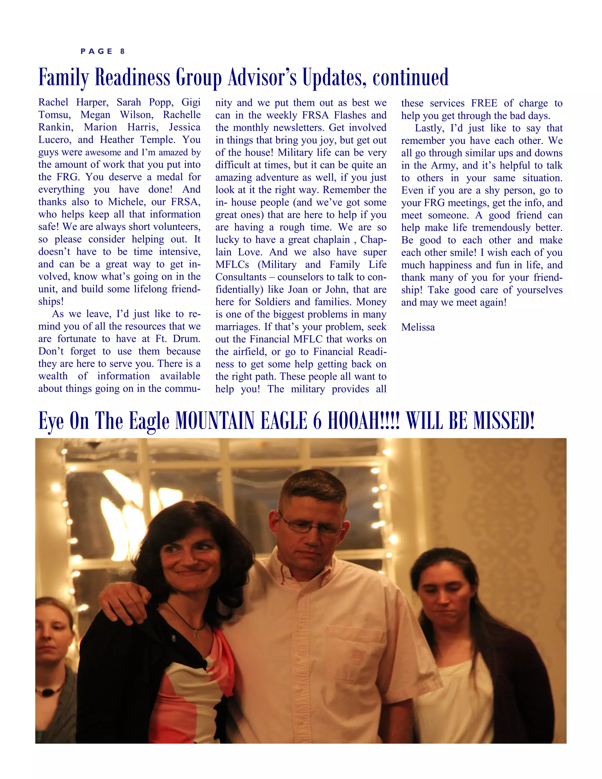 PAGE      8


Family Readiness Group Advisor’s Updates, continued
Rachel Harper, Sarah Popp, Gigi          nity and we put them out as best we          these services FREE of charge to
Tomsu, Megan Wilson, Rachelle            can in the weekly FRSA Flashes and           help you get through the bad days.
Rankin, Marion Harris, Jessica           the monthly newsletters. Get involved            Lastly, I’d just like to say that
Lucero, and Heather Temple. You          in things that bring you joy, but get out    remember you have each other. We
guys were awesome and I’m amazed by      of the house! Military life can be very      all go through similar ups and downs
the amount of work that you put into     difficult at times, but it can be quite an   in the Army, and it’s helpful to talk
the FRG. You deserve a medal for         amazing adventure as well, if you just       to others in your same situation.
everything you have done! And            look at it the right way. Remember the       Even if you are a shy person, go to
thanks also to Michele, our FRSA,        in- house people (and we’ve got some         your FRG meetings, get the info, and
who helps keep all that information      great ones) that are here to help if you     meet someone. A good friend can
safe! We are always short volunteers,    are having a rough time. We are so           help make life tremendously better.
so please consider helping out. It       lucky to have a great chaplain , Chap-       Be good to each other and make
doesn’t have to be time intensive,       lain Love. And we also have super            each other smile! I wish each of you
and can be a great way to get in-        MFLCs (Military and Family Life              much happiness and fun in life, and
volved, know what’s going on in the      Consultants – counselors to talk to con-     thank many of you for your friend-
unit, and build some lifelong friend-    fidentially) like Joan or John, that are     ship! Take good care of yourselves
ships!                                   here for Soldiers and families. Money        and may we meet again!
   As we leave, I’d just like to re-     is one of the biggest problems in many
mind you of all the resources that we    marriages. If that’s your problem, seek      Melissa
are fortunate to have at Ft. Drum.       out the Financial MFLC that works on
Don’t forget to use them because         the airfield, or go to Financial Readi-
they are here to serve you. There is a   ness to get some help getting back on
wealth of information available          the right path. These people all want to
about things going on in the commu-      help you! The military provides all


Eye On The Eagle MOUNTAIN EAGLE 6 HOOAH!!!! WILL BE MISSED!




LIBERTY       TIMES
 