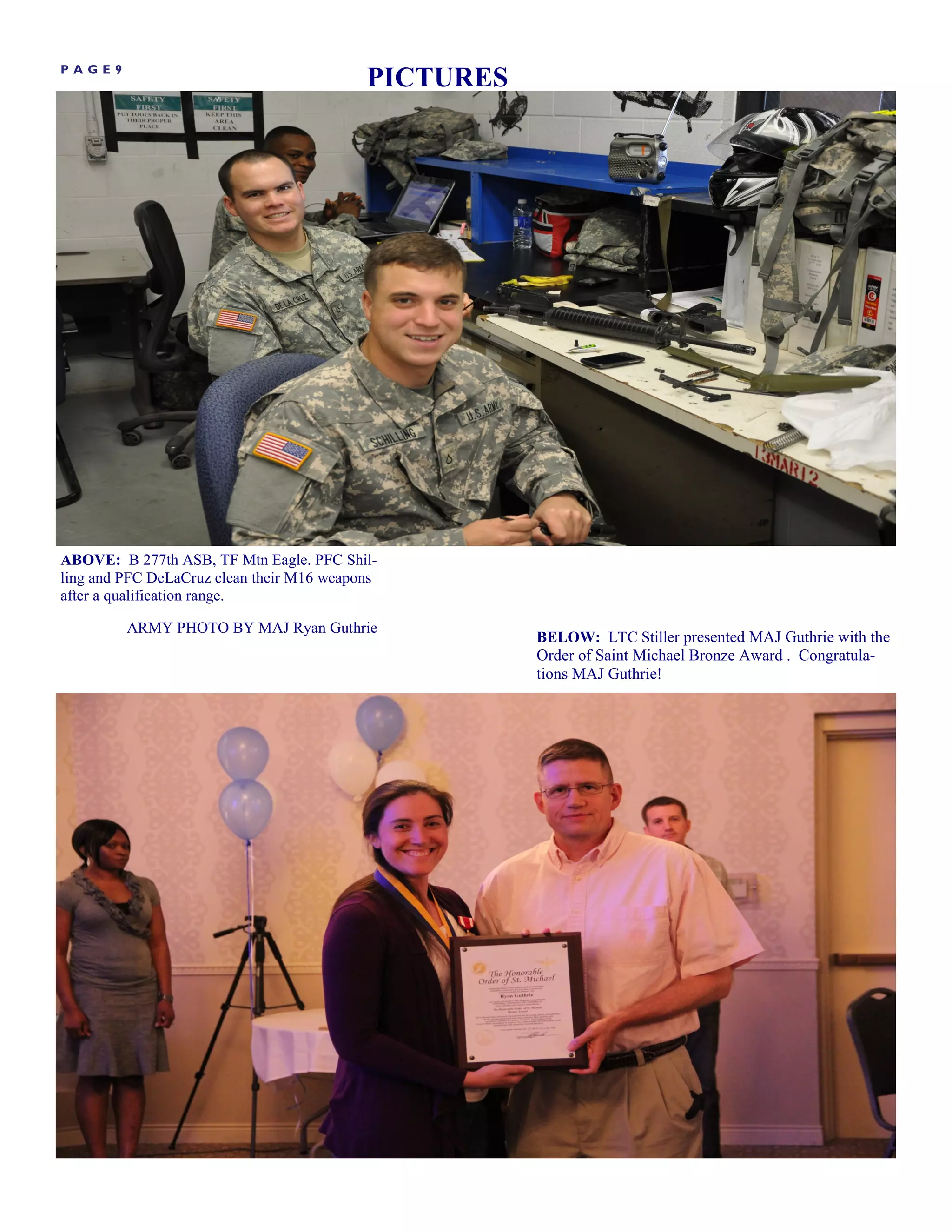 PAGE9
                                           PICTURES




ABOVE: B 277th ASB, TF Mtn Eagle. PFC Shil-
ling and PFC DeLaCruz clean their M16 weapons
after a qualification range.

         ARMY PHOTO BY MAJ Ryan Guthrie
                                                      BELOW: LTC Stiller presented MAJ Guthrie with the
                                                      Order of Saint Michael Bronze Award . Congratula-
                                                      tions MAJ Guthrie!
 