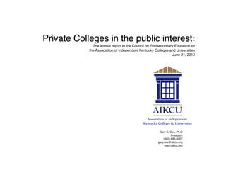 Private Colleges in the public interest:
              The annual report to the Council on Postsecondary Education by
            the Association of Independent Kentucky Colleges and Universities
                                                              June 21, 2012




                                                       Gary S. Cox, Ph.D
                                                                 President
                                                          (502) 695-5007
                                                      gary.cox@aikcu.org
                                                           http://aikcu.org
 