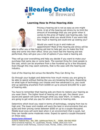 Learning How to Price Hearing Aids

                            Pricing a hearing aid is not as easy as one might
                            think. A lot of the hearing aid clinics try to limit the
                            amount of knowledge that you are given when it
                            comes to the price of higher cost hearing aids. Can
                            you imagine what you would think if you were told
                            how much a hearing aid could end up costing you?

                           Would you want to go in and make an
                           appointment? Most of the hearing aid clinics will be
able to offer you a free hearing aid test to help get you to make the first
step and come into their office. Once you have had the hearing aid test
performed, they will give you a list of options if you need a hearing aid.

They will go over everything and help you decide if you want to make your
purchase that same day or come back. The scariest thing for most people is
the cost, which can be anywhere from a few hundred up to a few thousand.
Even though this may seem extreme, that is the case with the hearing aid
industry.

Cost of the Hearing Aid versus the Benefits They Can Bring You

Go through your budget and determine how much money you are going to
be able to spend without feeling like you are breaking the bank. Depending
on what type of technology you choose and how advanced it is, you could
end up spending anywhere from $1000 on up to around $10,000 for a pair
of hearing aids.

You have to remember that hearing aids are there to restore your hearing as
you wear them. The higher level of hearing aid you get, the clearer your
sound and speech will come through while you wear them. In reality, you
are going to get what you pay for when it comes to hearing aids.

Determine which level you need in terms of technology, ranging from low to
high end. The lower end models will work the best in environments that are
quiet and their pricing varies between $500 on up to a couple thousand.
Middle level ones will work best when in an environment that is quiet, but
they can handle some moderate noise. Expect to spend a couple thousand
on these easy.
Hearing Center of Broward
3170 N. Federal Hwy., Ste. 208, Lighthouse Point, FL 33064, 954-943-9020
5975 N Federal Highway, Ft. Lauderdale, Florida, 33308, (954) 633-7374
4887 Coconut Creek Parkway, Coconut Creek, Florida, 33063, (954) 633-8630
 