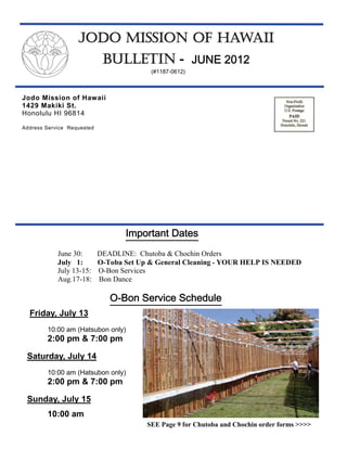 JODO MISSION OF HAWAII
                             BULLETIN - JUNE 2012
                                          (#1187-0612)



Jodo Mission of Hawaii
1429 Makiki St.
Honolulu HI 96814

Address Service Requested




                                   Important Dates
            June 30:        DEADLINE: Chutoba & Chochin Orders
            July 1:         O-Toba Set Up & General Cleaning - YOUR HELP IS NEEDED
            July 13-15:     O-Bon Services
            Aug.17-18:      Bon Dance

                               O-Bon Service Schedule
  Friday, July 13
        10:00 am (Hatsubon only)
        2:00 pm & 7:00 pm

 Saturday, July 14
        10:00 am (Hatsubon only)
        2:00 pm & 7:00 pm

 Sunday, July 15
        10:00 am
                                         SEE Page 9 for Chutoba and Chochin order forms >>>>
 