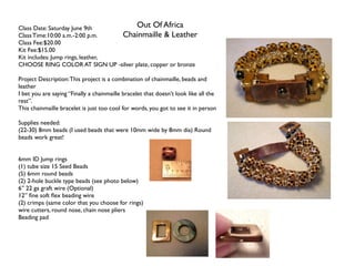 Class Date: Saturday June 9th         Out Of Africa
Class Time:10:00 a.m.-2:00 p.m.    Chainmaille & Leather
Class Fee:$20.00
Kit Fee:$15.00
Kit includes: Jump rings, leather,
CHOOSE RING COLOR AT SIGN UP -silver plate, copper or bronze

Project Description: This project is a combination of chainmaille, beads and
leather
I bet you are saying “Finally a chainmaille bracelet that doesn’t look like all the
rest”.
This chainmaille bracelet is just too cool for words, you got to see it in person

Supplies needed:
(22-30) 8mm beads (I used beads that were 10mm wide by 8mm dia) Round
beads work great!


6mm ID Jump rings
(1) tube size 15 Seed Beads
(5) 6mm round beads
(2) 2-hole buckle type beads (see photo below)
6” 22 ga graft wire (Optional)
12” ﬁne soft ﬂex beading wire
(2) crimps (same color that you choose for rings)
wire cutters, round nose, chain nose pliers
Beading pad
 