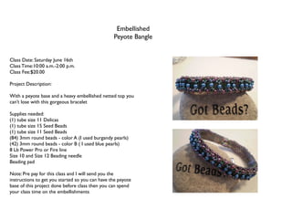 Embellished
                                                 Peyote Bangle


Class Date: Saturday June 16th
Class Time:10:00 a.m.-2:00 p.m.
Class Fee:$20.00

Project Description:

With a peyote base and a heavy embellished netted top you
can’t lose with this gorgeous bracelet

Supplies needed:
(1) tube size 11 Delicas
(1) tube size 15 Seed Beads
(1) tube size 11 Seed Beads
(84) 3mm round beads - color A (I used burgandy pearls)
(42) 3mm round beads - color B ( I used blue pearls)
8 Lb Power Pro or Fire line
Size 10 and Size 12 Beading needle
Beading pad

Note: Pre pay for this class and I will send you the
instructions to get you started so you can have the peyote
base of this project done before class then you can spend
your class time on the embellishments
 