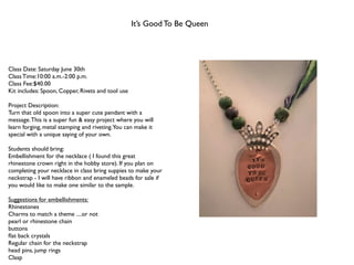 It’s Good To Be Queen




Class Date: Saturday June 30th
Class Time:10:00 a.m.-2:00 p.m.
Class Fee:$40.00
Kit includes: Spoon, Copper, Rivets and tool use

Project Description:
Turn that old spoon into a super cute pendant with a
message. This is a super fun & easy project where you will
learn forging, metal stamping and riveting.You can make it
special with a unique saying of your own.

Students should bring:
Embellishment for the necklace ( I found this great
rhinestone crown right in the hobby store). If you plan on
completing your necklace in class bring suppies to make your
neckstrap - I will have ribbon and enameled beads for sale if
you would like to make one similar to the sample.

Suggestions for embellishments:
Rhinestones
Charms to match a theme ....or not
pearl or rhinestone chain
buttons
ﬂat back crystals
Regular chain for the neckstrap
head pins, jump rings
Clasp
 