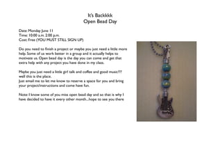 It’s Backkkk
                                         Open Bead Day
Date: Monday June 11
Time: 10:00 a.m. 2:00 p.m.
Cost: Free (YOU MUST STILL SIGN UP)

Do you need to ﬁnish a project or maybe you just need a little more
help. Some of us work better in a group and it actually helps to
motivate us. Open bead day is the day you can come and get that
extra help with any project you have done in my class.

Maybe you just need a little girl talk and coffee and good music???
well this is the place.
Just email me to let me know to reserve a space for you and bring
your project/instructions and come have fun.

Note: I know some of you miss open bead day and so that is why I
have decided to have it every other month...hope to see you there
 