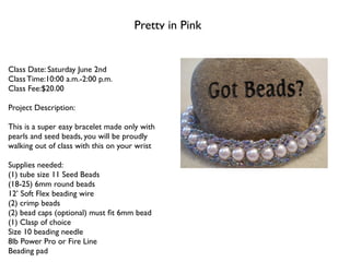 Pretty in Pink


Class Date: Saturday June 2nd
Class Time:10:00 a.m.-2:00 p.m.
Class Fee:$20.00

Project Description:

This is a super easy bracelet made only with
pearls and seed beads, you will be proudly
walking out of class with this on your wrist

Supplies needed:
(1) tube size 11 Seed Beads
(18-25) 6mm round beads
12’ Soft Flex beading wire
(2) crimp beads
(2) bead caps (optional) must ﬁt 6mm bead
(1) Clasp of choice
Size 10 beading needle
8lb Power Pro or Fire Line
Beading pad
 