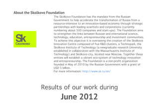 About the Skolkovo Foundation 
The Skolkovo Foundation has the mandate from the Russian 
Government to help accelerate the transformation of Russia from a 
resource-intensive to an innovation-based economy through strategic 
partnerships with leading scientists and corporations (currently 
numbering about 500 companies and start-ups). The Foundation aims 
to strengthen the links between Russian and international science, 
technology, education, entrepreneurship and investment communities. 
To achieve this objective it is overseeing the creation of the Skolkovo 
Innovation Centre composed of five R&D clusters, a Technopark, the 
Skolkovo Institute of Technology (a newgraduate research University 
established in collaboration with the Massachusetts Institute of 
Technology) and Skolkovo city, located near Moscow. Together these 
entities will establish a vibrant eco-system of technology innovation 
and entrepreneurship. The Foundation is a non-profit organization 
founded in May of 2010 by the Russian Government with a grant of 
USD 5 billion. 
For more information: http://www.sk.ru/en/ 
Results of our work during 
June 2012 
 