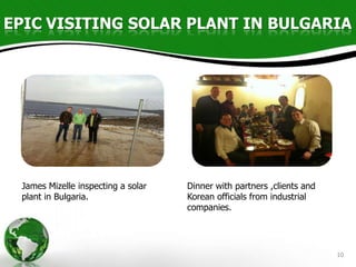 EPIC VISITING SOLAR PLANT IN BULGARIA




 James Mizelle inspecting a solar   Dinner with partners ,clients and
 plant in Bulgaria.                 Korean officials from industrial
                                    companies.




                                                                        10
 