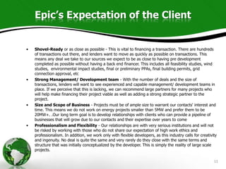 Epic’s Expectation of the Client


•   Shovel-Ready or as close as possible - This is vital to financing a transaction. There are hundreds
    of transactions out there, and lenders want to move as quickly as possible on transactions. This
    means any deal we take to our sources we expect to be as close to having pre development
    completed as possible without having a back end financer. This includes all feasibility studies, wind
    studies, environmental impact studies, final or preliminary PPAs, final building permits, grid
    connection approval, etc
•   Strong Management/ Development team - With the number of deals and the size of
    transactions, lenders will want to see experienced and capable management/ development teams in
    place. If we perceive that this is lacking, we can recommend large partners for many projects who
    will help make financing their project viable as well as adding a strong strategic partner to the
    project.
•   Size and Scope of Business - Projects must be of ample size to warrant our contacts' interest and
    time. This means we do not work on energy projects smaller than 5MW and prefer them to be
    20MW+. .Our long term goal is to develop relationships with clients who can provide a pipeline of
    businesses that will grow due to our contacts and their expertise over years to come
•   Professionalism and Flexibility - Our relationships are with very serious institutions and will not
    be risked by working with those who do not share our expectation of high work ethics and
    professionalism. In addition, we work only with flexible developers, as this industry calls for creativity
    and ingenuity. No deal is quite the same and very rarely do they close with the same terms and
    structure that was initially conceptualized by the developer. This is simply the reality of large scale
    projects.

                                                                                                            11
 