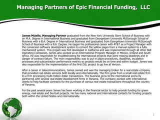 Managing Partners of Epic Financial Funding, LLC




 James Mizelle, Managing Partner graduated from the New York University Stern School of Business with
 an M.A. Degree in International Business and graduated from Georgetown University McDonough School of
 Business with a B.A. Degree in International Business and graduated from Georgetown University McDonough
 School of Business with a B.A. Degree. He began his professional career with AT&T as a Project Manager with
 the conversion software development system to convert the yellow pages from a manual system to a fully
 mechanized system. This project was first developed in California and was implemented through all other Bell
 Operating Companies. James also worked as an International Program Manager in Mexico, Ireland and South
 Africa. He was responsible for troubleshooting for international projects that were missing deadlines and in
 danger of contract failure. The main responsibility was to put in place procedures, deadlines, escalation
 processes and subcontractor performance metrics so projects would be on time and within budget. James was
 also responsible for the implementation of the first DSL project to go live at Verizon.

 After a career in telecommunications, James owned and was the managing broker for a real estate company
 that provided real estate services both locally and internationally. The firm grew from a small real estate firm
 to a firm processing multi-million dollar transactions. The business grew to the international arena by
 partnering with several real estate development firms in Panama. The company worked with international
 clients to help facilitate contracts for the purchase of various real estate transactions throughout the country
 of Panama.

 For the past several years James has been working in the financial sector to help provide funding for green
 energy, real estate and bio-fuel projects. He has many national and international contacts for funding projects
 both within the United States and internationally.




                                                                                                                    2
 