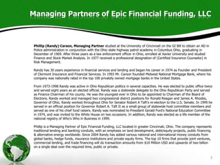 Managing Partners of Epic Financial Funding, LLC



 Phillip (Randy) Carson, Managing Partner studied at the University of Cincinnati on the GI Bill to obtain an AD in
 Police administration in conjunction with the Ohio state highway patrol academy in Columbus Ohio, graduating in
 December of 1969. After three years as a law enforcement officer in Ohio, enrolled at Xavier University and studied
 Finance and Stock Market Analysis. In 1977 received a professional designation of (Certified Insurance Counselor) in
 Risk Management.

 Randy has 30 years experience in financial services and lending and began his career in 1974 as Founder and President
 of Clermont Insurance and Financial Services. In 1993 Mr. Carson founded Midwest National Mortgage Bank, where his
 company was nationally rated in the top 100 privately owned mortgage banks in the United States.

 From 1973-1998 Randy was active in Ohio Republican politics in several capacities. He was elected to public office twice
 and served eight years as an elected official. Randy was a statewide delegate to the Ohio Republican Party and served
 as Finance Chairman of his county. He was the youngest ever in Ohio to be appointed to Chairman of the Board of
 Elections. Randy worked and managed two congressional district positions for Ronald Reagan and James A. Rhodes,
 Governor of Ohio. Randy worked throughout Ohio for Senator Robert A Taft's re-election to the U.S. Senate. In 1999 he
 served in an official position for Governor Robert A. Taft II as a small group of statewide host committee members and
 served as one of his chief fund raisers. Randy was nominated to President Gerald Ford's National Education Committee
 in 1974, and was invited to the White House on two occasions. In addition, Randy was elected as a life member of the
 national registry of Who's Who in Business in 1999.

 Phillip is a Managing Partner of Epic Financial Funding, LLC located in greater Cincinnati, Ohio. The company represents
 traditional lending and banking conduits, with an emphasis on land development, debt/equity projects, public financing
 & alternative energy worldwide. Since 2004 Randy has added various national and international money conduits from
 global banks, hedge funds, insurance institutions and private equity firms. The top 10 firms that provide joint ventures,
 commercial lending, and trade financing will do transaction amounts from $10 Million USD and upwards of two billion
 on a single deal over the required time, public or private.


                                                                                                                         3
 