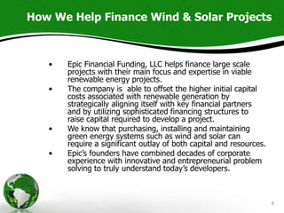 How We Help Finance Wind & Solar Projects



   •   Epic Financial Funding, LLC helps finance large scale
       projects with their main focus and expertise in viable
       renewable energy projects.
   •   The company is able to offset the higher initial capital
       costs associated with renewable generation by
       strategically aligning itself with key financial partners
       and by utilizing sophisticated financing structures to
       raise capital required to develop a project.
   •   We know that purchasing, installing and maintaining
       green energy systems such as wind and solar can
       require a significant outlay of both capital and resources.
   •   Epic’s founders have combined decades of corporate
       experience with innovative and entrepreneurial problem
       solving to truly understand today’s developers.



                                                                     8
 