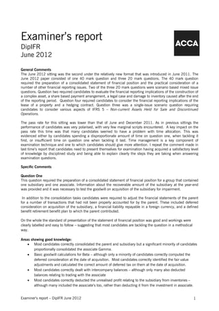 Examiner’s report
DipIFR
June 2012

General Comments
The June 2012 sitting was the second under the relatively new format that was introduced in June 2011. The
June 2012 paper consisted of one 40 mark question and three 20 mark questions. The 40 mark question
required the preparation of a consolidated statement of financial position and the practical consideration of a
number of other financial reporting issues. Two of the three 20 mark questions were scenario based mixed issue
questions. Question two required candidates to evaluate the financial reporting implications of the construction of
a complex asset, a share based payment arrangement, a legal case and damage to inventory caused after the end
of the reporting period. Question four required candidates to consider the financial reporting implications of the
lease of a property and a hedging contract. Question three was a single-issue scenario question requiring
candidates to consider various aspects of IFRS 5 – Non-current Assets Held for Sale and Discontinued
Operations.

The pass rate for this sitting was lower than that of June and December 2011. As in previous sittings the
performance of candidates was very polarised, with very few marginal scripts encountered. A key impact on the
pass rate this time was that many candidates seemed to have a problem with time allocation. This was
evidenced either by candidates spending a disproportionate amount of time on question one, when tackling it
first, or insufficient time on question one when tackling it last. Time management is a key component of
examination technique and one to which candidates should give more attention. I repeat the comment made in
last time’s report that candidates need to present themselves for examination having acquired a satisfactory level
of knowledge by disciplined study and being able to explain clearly the steps they are taking when answering
examination questions.

Specific Comments

Question One
This question required the preparation of a consolidated statement of financial position for a group that contained
one subsidiary and one associate. Information about the recoverable amount of the subsidiary at the year-end
was provided and it was necessary to test the goodwill on acquisition of the subsidiary for impairment.

 In addition to the consolidation tasks candidates were required to adjust the financial statements of the parent
for a number of transactions that had not been properly accounted for by the parent. These included deferred
consideration on acquisition of the subsidiary, a financial liability repayable in a foreign currency, and a defined
benefit retirement benefit plan to which the parent contributed.

On the whole the standard of presentation of the statement of financial position was good and workings were
clearly labelled and easy to follow – suggesting that most candidates are tackling the question in a methodical
way.

Areas showing good knowledge:
    • Most candidates correctly consolidated the parent and subsidiary but a significant minority of candidates
        proportionally consolidated the associate Gamma.
    • Basic goodwill calculations for Beta – although only a minority of candidates correctly computed the
        deferred consideration at the date of acquisition. Most candidates correctly identified the fair value
        adjustments and calculated the correct amount of deferred tax on them at the date of acquisition.
    • Most candidates correctly dealt with intercompany balances – although only many also deducted
        balances relating to trading with the associate
    • Most candidates correctly deducted the unrealised profit relating to the subsidiary from inventories –
        although many included the associate’s too, rather than deducting it from the investment in associate.


Examiner’s report – DipIFR June 2012                                                                              1
 