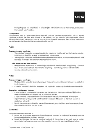 the reporting date and concentrated on computing the net realisable value of the inventory, a calculation
           that basically wasn’t needed.

Question Three
This concerned IFRS 5 – Non Current Assets Held for Sale and Discontinued Operations. Part (a) required
candidates to explain the basic terms outlined in the standard, and also how both non-current assets held for
sale and discontinued operations should be reported in the financial statements. Part (b) was essentially a
practical scenario that illustrated the principles outlined in part (a).


Part (a)

Areas showing good knowledge:
    • The majority of candidates were able to explain the meaning of ‘held for sale’ and the financial reporting
        implications of classifying an asset or disposal group in that manner.
    • The majority of candidates were able to correctly explain that the results of discontinued operations were
        separately disclosed in the statement of comprehensive income.

    Areas where mistakes were common:
    • Most candidates’ explanations of the meaning of discontinued operations were disappointing. A common
        cause of confusion was to cite the criteria for recognising a restructuring provision rather those for
        reporting a discontinued operation.


Part (b)

Areas showing good knowledge:
    • Most candidates were able to correctly compute the overall impairment loss and allocate it to goodwill in
        the first instance.
    • A pleasing number of candidates were aware that impairment losses on goodwill can never be reversed.

Areas where mistakes were common:
    • A large number of candidates did not explain how the balance of the impairment loss of $12 million
       would be treated after allocating the first $10 million to goodwill.
    • A large number of candidates seemed unaware that there was the partial reversal of the original
       impairment loss by the year end. Even those that were aware of this were on the whole unaware of
       exactly how to treat it.
    • Despite the requirements of part (a) few candidates seemed aware that there were issues surrounding a
       discontinued operation in this part as well

Question Four

This question required candidates to:
    a. Explain and illustrate the appropriate financial reporting treatment of the lease of a property where the
        lease rentals included a significant premium.
    b. Explain and illustrate the financial reporting treatment of the purchase of an asset under a contract
        denominated in a foreign currency where the associated currency risk was hedged by a derivative.



Examiner’s report – DipIFR June 2012                                                                             4
 