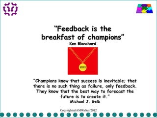 “Feedback is the
   breakfast of champions”
                  Ken Blanchard




“Champions know that success is inevitable; that
there is no such thing as failure, only feedback.
 They know that the best way to forecast the
             future is to create it.”
                  Michael J. Gelb

            Copyrighted AMWalker/2012
 