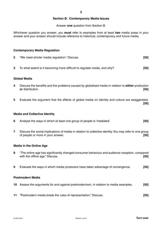 3
G325/01 Jun12 Turn over© OCR 2012
Section B: Contemporary Media Issues
Answer one question from Section B.
Whichever question you answer, you must refer to examples from at least two media areas in your
answer and your answer should include reference to historical, contemporary and future media.
Contemporary Media Regulation
2 “We need stricter media regulation.” Discuss. [50]
3 To what extent is it becoming more difficult to regulate media, and why? [50]
Global Media
4 Discuss the benefits and the problems caused by globalised media in relation to either production
or distribution. [50]
5 Evaluate the argument that the effects of global media on identity and culture are exaggerated.
[50]
Media and Collective Identity
6 Analyse the ways in which at least one group of people is ‘mediated’. [50]
7 Discuss the social implications of media in relation to collective identity.You may refer to one group
of people or more in your answer. [50]
Media in the Online Age
8 “The online age has significantly changed consumer behaviour and audience reception, compared
with the offline age.” Discuss. [50]
9 Evaluate the ways in which media producers have taken advantage of convergence. [50]
Postmodern Media
10 Assess the arguments for and against postmodernism, in relation to media examples. [50]
11 “Postmodern media break the rules of representation.” Discuss. [50]
 