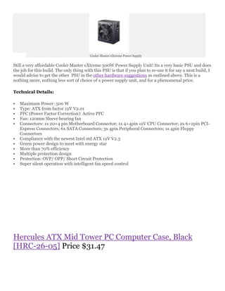Cooler Master eXtreme Power Supply


Still a very affordable Cooler Master eXtreme 500W Power Supply Unit! Its a very basic PSU and does
the job for this build. The only thing with this PSU is that if you plan to re-use it for say a next build, I
would advise to get the other PSU in the other hardware suggestions as outlined above. This is a
nothing more, nothing less sort of choice of a power supply unit, and for a phenomenal price.

Technical Details:

   Maximum Power: 500 W
   Type: ATX from factor 12V V2.01
   PFC (Power Factor Correction): Active PFC
   Fan: 120mm Sleeve bearing fan
   Connectors: 1x 20+4 pin Motherboard Connector; 1x 4+4pin 12V CPU Connector; 2x 6+2pin PCI-
    Express Connectors; 6x SATA Connectors; 3x 4pin Peripheral Connectors; 1x 4pin Floppy
    Connectors
   Compliance with the newest Intel std ATX 12V V2.3
   Green power design to meet with energy star
   More than 70% efficiency
   Multiple protection design
   Protection: OVP/ OPP/ Short Circuit Protection
   Super silent operation with intelligent fan speed control




Hercules ATX Mid Tower PC Computer Case, Black
[HRC-26-05] Price $31.47
 