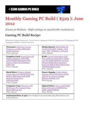 Monthly Gaming PC Build ( $529 ): June
2012
(Game at Medium - High settings at 1920X1080 resolutions)

Gaming PC Build Recipe:
All hardware is linked to Amazon.com - You Can also try Amazon.ca (CANADA) • Amazon.co.uk (UK) Newegg.com (US)
• Newegg.ca (CANADA) to shop for these parts.


 Processor: Intel Core i3-2120                         Motherboard: ASUS P8H61-M
 Processor 3.3 GHz 3MB Cache                           LX PLUS &lt;REV 3.0&gt; - LGA
 Socket LGA1155                                        1155 - H61 - COM port - LPT port
 Price: $123.55                                        Price: $69.99
 Graphics Card: PowerColor ATI                         RAM: Corsair Dominator 8 GB
 Radeon HD6850 1 GB DDR5                               PC3-10666 1333mHz (PC3 10666)
 2DVI/HDMI/DisplayPort PCI-                            240-Pin DDR3 SDRAM 1.6v Dual
 Express Video Card AX6850 1                           Channel DDR3 Memory Kit for
 GBD5-DH                                               Intel and AMD 8 Dual Channel Kit
 Price: $139.99                                        CMP8GX3M2B1333C9
                                                       Price: $36.98
 Hard Drive: Western Digital                           Power Supply: Cooler Master
 Caviar Blue 500 GB SATA III 7200                      eXtreme Power Plus Series 500W
 RPM 16 MB Cache Bulk/OEM                              ATX12V V2.3 Power Supply
 Desktop Hard Drive -                                  (RS500-PCARD3-US)
 WD5000AAKX                                            Price $34.99
 Price: $74.99
 Computer Case: Hercules ATX                           Optical Drive: Asus 24xDVD-RW
 Mid Tower PC Computer Case,                           Serial ATA Internal OEM Drive
 Black [HRC-26-05]                                     DRW-24B1ST (Black)
 Price: $31.47                                         Price: $17.99

 Estimated Price: $ 529 (Over budget to accommodate plus fluctuations, but
 well worth it!)
 