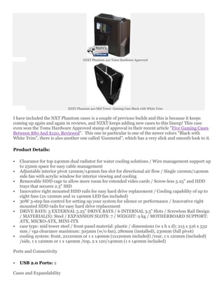 NZXT Phantom 410 Toms Hardware Approved




                             NZXT Phantom 410 Mid Tower Gaming Case Black with White Trim


I have included the NXT Phantom cases is a couple of previous builds and this is because it keeps
coming up again and again in reviews, and NZXT keeps adding new cases to this lineup! This case
even won the Toms Hardware Approved stamp of approval in their recent article "Five Gaming Cases
Between $80 And $120, Reviewed". This one in particular is one of the newer colors "Black with
White Trim", there is also another one called 'Gunmetal", which has a very slick and smooth look to it.

Product Details:

   Clearance for top 240mm dual radiator for water cooling solutions / Wire management support up
    to 25mm space for easy cable management
   Adjustable interior pivot 120mm/140mm fan slot for directional air flow / Single 120mm/140mm
    side fan with acrylic window for interior viewing and cooling
   Removable HDD cage to allow more room for extended video cards / Screw-less 5.25" and HDD
    trays that secures 2.5" SSD
   Innovative right mounted HDD rails for easy hard drive replacement / Cooling capability of up to
    eight fans (2x 120mm and 1x 140mm LED fan included)
   30W 3-step fan control for setting up your system for silence or performance / Innovative right
    mounted HDD rails for easy hard drive replacement
   DRIVE BAYS: 3 EXTERNAL 5.25" DRIVE BAYS / 6 INTERNAL 3.5" Slots / Screwless Rail Design
    / MATERIAL(S): Steel / EXPANSION SLOTS: 7 / WEIGHT: 9 kg / MOTHERBOARD SUPPORT:
    ATX, MICRO-ATX, MINI-ITX
   case type: mid tower steel / front panel material: plastic / dimensions (w x h x d): 215 x 516 x 532
    mm / vga clearance maximum: 305mm (w/o fan), 280mm (installed), 230mm (full pivot)
   cooling system: front, 2x120mm or 1 x 140mm (1x120mm included) /rear, 1 x 120mm (included)
    /side, 1 x 120mm or 1 x 140mm /top, 2 x 120/140mm (1 x 140mm included)

Ports and Connectivity

   USB 2.0 Ports: 2

Cases and Expandability
 