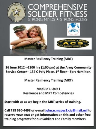 Master Resiliency Training (MRT)

26 June 2012 --1300 hrs (1:00 pm) at the Army Community
Service Center-- 137 C Poly Place, 1st floor-- Fort Hamilton.

             Master Resiliency Training (MRT)

                      Module 1 Unit 1
             Resilience and MRT Competencies

Start with us as we begin the MRT series of training.

Call 718 630-4498 or e-mail john.e.mapes2.civ@mail.mil to
reserve your seat or get information on this and other free
training programs for our Soldiers and Family members.
                                                                1
 