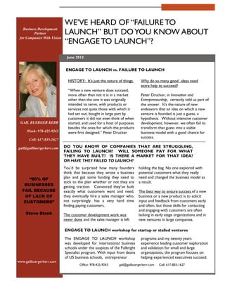 WE VE HEARD OF FAILURE TO
                             LAUNCH BUT DO YOU KNOW ABOUT
   Business Development
         Partner
 for Companies With Vision
                              ENGAGE TO LAUNCH ?
                              June 2012


                              ENGAGE TO LAUNCH vs. FAILURE TO LAUNCH

                               HISTORY: It s just the nature of things.     Why do so many good ideas need
                                                                            extra help to succeed?
                                When a new venture does succeed,
                               more often than not it is in a market        Peter Drucker, in Innovation and
                               other than the one it was originally         Entrepreneurship, certainly told us part of
                               intended to serve, with products or          the answer. It s the nature of new
                               services not quite those with which it       endeavors that an idea on which a new
                               had set out, bought in large part by         venture is founded is just a guess, a
                               customers it did not even think of when      hypothesis. Without intensive customer
 GAIL BUERGER KERR             started, and used for a host of purposes     development, however, we often fail to
                               besides the ones for which the products      transform that guess into a viable
     Work: 978-425-9243        were first designed. Peter Drucker           business model with a good chance for
                                                                            success.
      Cell: 617-835-1627

gail@gailbuergerkerr.com     DO YOU KNOW OF COMPANIES THAT ARE STRUGGLING,
                             FAILING TO LAUNCH? WILL SOMEONE PAY FOR WHAT
                             THEY HAVE BUILT? IS THERE A MARKET FOR THAT IDEA?
                             OR HAVE THEY FAILED TO LAUNCH?
                             You d be surprised how many founders          holding the bag. No one explored with
                             think that because they wrote a business      potential customers what they really
      90% OF                 plan and got some funding they need to        need and changed the business model as
                             stick to the plan whether or not they are     a result.
   BUSINESSES                getting traction. Convinced they ve built
  FAIL BECAUSE               exactly what customers want and need,         The best way to ensure success of a new
   OF LACK OF                they eventually hire a sales manager who,     business or a new product is to solicit
  CUSTOMERS                  not surprisingly, has a very hard time        input and feedback from customers early
                             finding paying customers.                     and often, but those skills for contacting
                                                                           and engaging with customers are often
    Steve Blank              The customer development work was             lacking in early stage organizations and in
                             never done and the sales manager is left      new ventures in large companies.

                             ENGAGE TO LAUNCH workshop for startup or stalled ventures

                             The ENGAGE TO LAUNCH workshop                  programs and my twenty years
                             was developed for international business       experience leading customer exploration
                             schools under the auspices of the Fulbright    and validation for small and large
                             Specialist program. With input from deans      organizations, the program focuses on
                             of US business schools, entrepreneur           helping experienced executives succeed.
www.gailbuergerkerr.com
                                      Office: 978-425-9243    gail@gailbuergerkerr.com   Cell: 617-835-1627
 