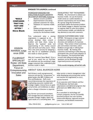 Page 2                                                                              www.gailbuergerkerr.com

                        ENGAGE TO LAUNCH: continued

                        WORKSHOP DESIGNED FOR                          EXHAUSTIVELY TEST THE BUSINESS
                        EXECUTIVES IN SLOW GROWTH                      MODEL. As a framework to debate our
                        OR STARTUP VENTURES, facilitating:             business model, we use the business
      BUILD             ·     Ideation around a problem,               model canvas as a useful checklist to
   COMPANIES            ·     Experimentation and asking               examine requirements and record ideas.
                              potential customers for input,           As a group using this framework,
    THAT FAIL
                        ·     Validation of a business model,          participants define the business problem
    FAST AND                  and                                      to be solved, engage in ideation exercises
     OFTEN              ·     Debate and agreement about               to organize ideas to solve the problem,
   Steve Blank                those elements required for              revise business models, and identify the
                              success for the business model.          key elements to test with customers.

                        First, understand what a startup               ENGAGE CUSTOMERS EARLY AND
                        organization is supposed to do.       A        OFTEN. Participants arrange customer
                        startup develops ideas around a                development meetings for customer
                        problem and tests them, trying to              discovery and validation of a business
                        disprove the      guesses     early and        concept. They contact critical customers,
                        experimenting in the market around             plan and conduct interviews, solicit
   EDISON               what will work and what won t. Note:           feedback and get help in refining their
                        This is the same process for designing a       business model. By meeting with
AWARDS Judge            new idea for an established company            customers and listening to what they say,
  since 2008            that needs to restart growth.                  participants also recruit early adopters as
                                                                       first customers. The hard-to-find skills
                 Why do I mention Steve Blank? If he is                around cold calling and asking tough
  FULBRIGHT                                                            questions can be developed through
                 new to you, watch him on YouTube.
  SPECIALIST     His witticisms set the workshop s stage:              supervised practice and coaching.
Roster, US State engage customers fast, understand your
  Department,    business model in depth.                  If this sounds intriguing, call and let s talk.
    Focus on
Entrepreneurship ABOUT GAIL BUERGER KERR
 Innovation and Gail thrives in early entrepreneurial     often serves in interim management roles
     Sales       ventures and was the "intrapreneur" in while developing and proving what works,
                        global leaders like IBM, Citibank and        and coaches the organization to carry
                        Dun and Bradstreet. Gail's track             success forward.
                        record demonstrates the importance of
                                                                     As an executive with Citibank and Dun
                        emphasizing execution meshed with
                                                                     and Bradstreet, Gail built sales
                        strategic insights, intense focus on goals
                                                                     organizations and delivered programs that
                        and priorities, and nimbleness to adjust
                                                                     generated over $400 million in new
                        when a change in direction is required.
                                                                     business.
                                                                     As a consultant to technology and
                        As a former turn-around consultant,
                                                                     content companies, she has successfully
                        Gail manages fast-start initiatives and
                                                                     launched products into new markets,
                        provides strategic insights, talent and
                                                                     constructed alliances, captured marquee
                        rapid results on a consulting basis. She
                                                                     customers, and facilitated investments.

                         Office: 978-425-9243     gail@gailbuergerkerr.com   Cell: 617-835-1627
 