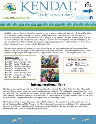 June 2012 Newsletter




 As Mack is due any day now this will probably be my last newsletter update until September. Robin will be filling
 in for me while I am on maternity leave and Sara will be her back-up. Please feel free to see them with any
 questions, comments, or concerns as they are here to help you in any way they can. This month is going to be busy
 as we are kicking off the summer with trips to the park, vacations, and spending more time outside exploring. We
 also have Fun Fitness Week at Kendal this week and are participating in events with the residents. You are more
 than welcome to join us if you are available during this time.

 Due to possible construction with the pool, this will also be our last month swimming until August or until the
 construction is done. I hope you all have a great month and enjoy the summer. Please keep in mind if your child’s
 schedule changes or you are taking vacations to let your child’s teacher know.    Have a great month! Jeni

  Upcoming Dates:
  June 7th – Birds Library Trip                                                        Birthdays This Month:
  June 11th – Tuition Payments Due
                                                                                     June 18th – Matthew turns 4!
  June 13th – Kendal Wide Picnic
                                                                                     June 22nd – Madeline turns 3!
  June 13th – Giraffes Swim 3-4 pm
  June 15th – Giraffes Library Trip                                                         Happy, Happy
  June 18th – Fun Fitness Week                                                             Birthday to You!
  June 25th – Tuition Payments Due
  June 27th – Giraffes Swim 3-4 pm
  July 4th – Closed for holiday



                                     Intergenerational News
The children enjoyed playing with some of their grandfriends to celebrate Never Too Old to Play Day. They really
enjoyed coloring, playing games, and putting together puzzles with them. The children also value the time they get to
play with Janet. They love playing “ring around the rosy” with her and also reading stories. Wednesdays are a favorite
as we go to the care center to play with our grandfriends. A favorite right now is for the children to play “doctor” with
the grandfriends. The grandfriends love the diagnoses that the children give them.

The Giraffes continue to enjoy the musical talents of Helen Taylor as she plays her piano. On a recent trip Helen
played the piano as Jara read The Wizard of Oz. The children really enjoyed the sound effects. Alex was extremely
happy because she and Jara did a duet of “Somewhere over the Rainbow”. We have also been busy planting the
gardens in the new extension with our Kendal grandfriends.
 