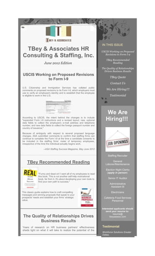IN THIS ISSUE
 TBey & Associates HR                                                        USCIS Working on Proposed
                                                                               Revisions to Form I-9
Consulting & Staffing, Inc.
                                                                                TBey Recommended
                      June 2012 Edition                                              Reading

                                                                             The Quality of Relationships
                                                                               Drives Business Results
USCIS Working on Proposed Revisions
                                                                                    TBey Quote
            to Form I-9
                                                                                    Contact Us
U.S. Citizenship and Immigration Services has collated public
comments on proposed revisions to its Form I-9, which employers must             We Are Hiring!!!
use to verify an employee's identity and to establish that the employee
is eligible to work in the U.S.                                                    Testimonial




                                                                                We Are
According to USCIS, the intent behind the changes is to include
"expanded Form I-9 instructions and a revised layout; new, optional             Hiring!!!
data fields to collect the employee's e-mail address and telephone
number; and new data fields to collect the foreign passport number and
country of issuance,"

Because of ambiguity with respect to several proposed language
changes, ASA submitted comments to confirm that staffing firms can
continue to complete the Form I-9 at the time a candidate consents to
be included in the staffing firms’ roster of temporary employees,
irrespective of the time the individual actually begins work.

                     --ASA Staffing Success Magazine, May June 2012

                                                                                  Staffing Recruiter

                                                                                      General
     TBey Recommended Reading                                                   Laborer/Maintenance

                                                                                Election Night Clerks
                "Funny and dead on! I want all of my employees to read           (apply in person)
                this book. This is not another self-help motivational
                book, far from it. It's about developing your own tools to        Senior IT Auditor
                find your own path to success."
                                                                                   Administrative
                                                                                    Assistant III

This classic guide explains how to craft compelling                                  Electricians
messages and winning proposals that speak to your
prospects' needs and establish your firms’ strategic                           Cafeteria Food Services
value.                                                                                Personnel


                                                                             Interested applicants should
                                                                                 send your resume to:
                                                                                       resume@
 The Quality of Relationships Drives                                                tbeyaassoc.com

         Business Results
Years of research on HR business partners' effectiveness                     Testimonial
sheds light on what it will take to realize the potential of the
model.                                                                       Workforce Solutions Greater
                                                                             Dallas,
 