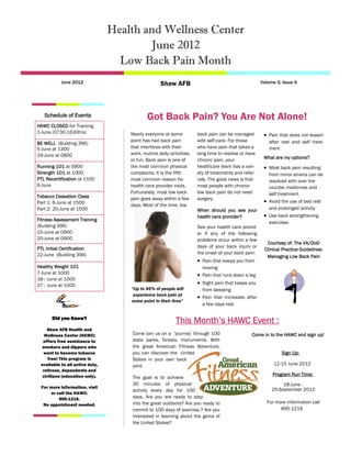 Health and Wellness Center
                                         June 2012
                                   Low Back Pain Month
            June 2012                               Shaw AFB                                          Volume 5, Issue 6




   Schedule of Events                        Got Back Pain? You Are Not Alone!
HAWC CLOSED for Training
1-June (0730-1630hrs)                Nearly everyone at some           back pain can be managed         Pain that does not lessen
                                     point has had back pain           with self-care. For those         after rest and self treat-
BE WELL (Building 396)
5-June at 1300                       that interferes with their        who have pain that takes a        ment
19-June at 0800                      work, routine daily activities,   long time to resolve or have
                                     or fun. Back pain is one of       chronic pain, your              What are my options?
Running 101 at 0900                  the most common physical          healthcare team has a vari-      Most back pain resulting
Strength 101 at 1000                 complaints. It is the fifth       ety of treatments and refer-      from minor strains can be
PTL Recertification at 1100          most common reason for            rals. The good news is that       resolved with over the
6-June                               health care provider visits.      most people with chronic          counter medicines and
                                     Fortunately, most low back        low back pain do not need         self treatment
Tobacco Cessation Class              pain goes away within a few       surgery.
Part 1: 6-June at 1500                                                                                  Avoid the use of bed rest
                                     days. Most of the time, low
Part 2: 20-June at 1500                                                When should you see your          and prolonged activity
                                                                       health care provider?            Use back strengthening
Fitness Assessment Training
                                                                                                         exercises
(Building 396)                                                         See your health care provid-
15-June at 0900                                                        er if any of the following
20-June at 0900                                                        problems occur within a few
                                                                                                        Courtesy of: The VA/DoD
PTL Initial Certification                                              days of your back injury or
                                                                                                       Clinical Practice Guidelines:
22-June (Building 396)                                                 the onset of your back pain:
                                                                                                        Managing Low Back Pain
                                                                        Pain that keeps you from
Healthy Weight 101                                                       moving
7-June at 1000                                                          Pain that runs down a leg
18– June at 1000
27– June at 1000                                                        Night pain that keeps you
                                     “Up to 85% of people will           from sleeping
                                      experience back pain at
                                                                        Pain that increases after
                                     some point in their lives”
                                                                         a few days rest

       Did you Know?
                                                            This Month‟s HAWC Event :
    Shaw AFB Health and
   Wellness Center (HAWC)             Come join us on a „journey‟ through 100                    Come in to the HAWC and sign up!
  offers free assistance to           state parks, forests, monuments. With
  smokers and dippers who             the great American Fitness Adventure,
   want to become tobacco             you can discover the United                                              Sign Up:
     free! This program is            States in your own back
 available to all active duty,        yard.                                                                 11-15 June 2012
  retirees, dependents and
  civilians (education only).                                                                              Program Run Time:
                                      The goal is to achieve
                                      30 minutes of physical                                                    18-June -
  For more information, visit
                                      activity every day for 100                                           25-September 2012
       or call the HAWC:
           895-1216.                  days. Are you are ready to step
                                      into the great outdoors? Are you ready to                         For more information call
   No appointment needed.
                                      commit to 100 days of exercise,? Are you                                895-1216
                                      interested in learning about the gems of
                                      the United States?
 