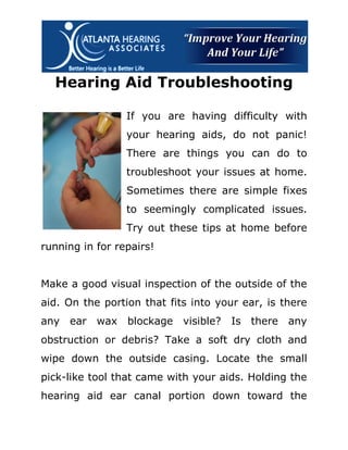 Hearing Aid Troubleshooting

                 If you are having difficulty with
                 your hearing aids, do not panic!
                 There are things you can do to
                 troubleshoot your issues at home.
                 Sometimes there are simple fixes
                 to seemingly complicated issues.
                 Try out these tips at home before
running in for repairs!


Make a good visual inspection of the outside of the
aid. On the portion that fits into your ear, is there
any   ear wax    blockage visible? Is there any
obstruction or debris? Take a soft dry cloth and
wipe down the outside casing. Locate the small
pick-like tool that came with your aids. Holding the
hearing aid ear canal portion down toward the
 