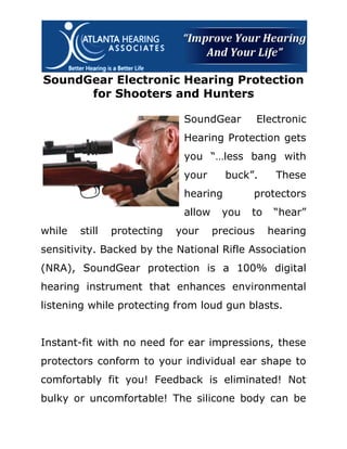 SoundGear Electronic Hearing Protection
      for Shooters and Hunters

                              SoundGear          Electronic
                              Hearing Protection gets
                              you “…less bang with
                              your      buck”.      These
                              hearing        protectors
                              allow    you   to     “hear”
while   still   protecting   your     precious     hearing
sensitivity. Backed by the National Rifle Association
(NRA), SoundGear protection is a 100% digital
hearing instrument that enhances environmental
listening while protecting from loud gun blasts.


Instant-fit with no need for ear impressions, these
protectors conform to your individual ear shape to
comfortably fit you! Feedback is eliminated! Not
bulky or uncomfortable! The silicone body can be
 