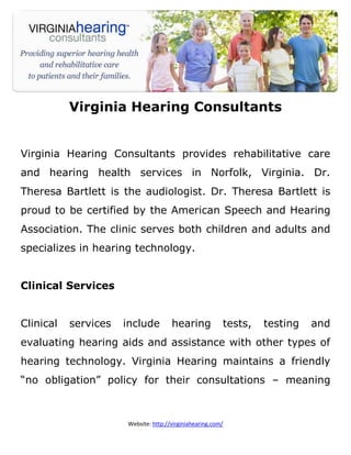 Virginia Hearing Consultants


Virginia Hearing Consultants provides rehabilitative care
and hearing health services in Norfolk, Virginia. Dr.
Theresa Bartlett is the audiologist. Dr. Theresa Bartlett is
proud to be certified by the American Speech and Hearing
Association. The clinic serves both children and adults and
specializes in hearing technology.


Clinical Services


Clinical   services   include         hearing            tests,   testing   and
evaluating hearing aids and assistance with other types of
hearing technology. Virginia Hearing maintains a friendly
“no obligation” policy for their consultations – meaning



                      Website: http://virginiahearing.com/
 