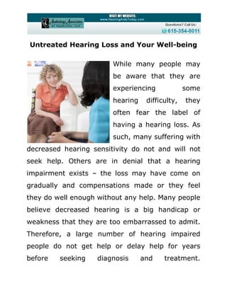 Untreated Hearing Loss and Your Well-being

                        While many people may
                        be aware that they are
                        experiencing             some
                        hearing    difficulty,   they
                        often fear the label of
                        having a hearing loss. As
                        such, many suffering with
decreased hearing sensitivity do not and will not
seek help. Others are in denial that a hearing
impairment exists – the loss may have come on
gradually and compensations made or they feel
they do well enough without any help. Many people
believe decreased hearing is a big handicap or
weakness that they are too embarrassed to admit.
Therefore, a large number of hearing impaired
people do not get help or delay help for years
before   seeking   diagnosis      and    treatment.
 