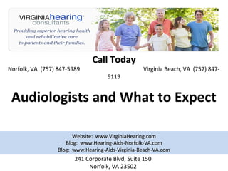 Call Today
Norfolk, VA (757) 847-5989                         Virginia Beach, VA (757) 847-
                                     5119


 Audiologists and What to Expect

                        Website: www.VirginiaHearing.com
                     Blog: www.Hearing-Aids-Norfolk-VA.com
                  Blog: www.Hearing-Aids-Virginia-Beach-VA.com
                        241 Corporate Blvd, Suite 150
                             Norfolk, VA 23502
 