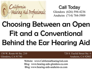 Call Today
                                              Glendora (626) 594-4236
                                              Anaheim (714) 784-5909


 Choosing Between an Open
   Fit and a Conventional
 Behind the Ear Hearing Aid
130 W. Route 66 Ste. 210                               720 S. Euclid Street Ste. 6
Glendora, CA 91740                                          Anaheim, CA 92802
                     Website: www.CaliforniaHearingAid.com
                     Blog: www.hearing-aids-glendora-ca.com
                     Blog: www.hearing-aids-anaheim-ca.com
 